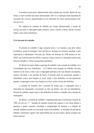 50
Considera-se por prazo indeterminado todo contrato que suceder, dentro de seis
meses, a outro contrato por prazo determinado, salvo se a expiração deste dependeu da
execução dos serviços especializados ou da realização de certos acontecimentos (art.
452 da CLT).
Na vigência do contrato de trabalho por tempo indeterminado, o tempo de
serviço traz para o empregado alguns direitos, como o direito a férias, décimo terceiro
salário, entre outros benefícios.
2.3.4 Jornada de trabalho
O período de trabalho é algo essencial para o ser humano, seja pela ordem
econômica, social ou biológica. Sua relevância é destaque no contexto mundial, e pela
importância a Declaração Universal dos Diretos do Homem de 1948 destaca no art.
XXIV, que todo homem tem direito a repouso e lazer, inclusive a limitação razoável das
horas de trabalho e a férias remuneradas periódicas.
No Brasil, há quem defina o período de trabalho como jornada de trabalho. Já a
Consolidação das Leis Trabalhistas – CLT define como duração do trabalho. De uma
maneira ou de outra, o fato é que o empregado participa com suas funções na empresa,
sempre vinculado a um período de horas. O período pode ser presencial, quando o
trabalhador exerce suas funções no local, modo e hora definidos; ou não presencial,
quando o empregado exerce suas funções em local, modo e horas não definidos.
A jornada de trabalho será o período de tempo que o empregado ficar á
disposição do empregador, executando ou não sua função, mas sob sua dependência.
Período de trabalho requer início e fim definidos de horário e trabalho sob a direção do
empregador.
No Brasil, a jornada de trabalho é regulamentada pela Constituição Federal de
1988, em seu art. 7º - “duração do trabalho normal não superior a oito horas diárias e
quarenta e quatro semanais, facultada a compensação de horários e a redução da
jornada, mediante acordo ou convenção coletiva de trabalho”. A limitação da jornada de
trabalho, atualmente vigente, não impossibilita que ela seja menor, apenas assegura um
limite máximo.
 