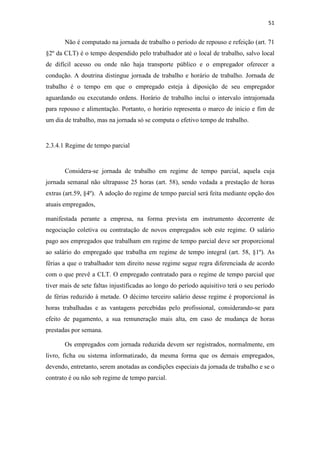 51
Não é computado na jornada de trabalho o período de repouso e refeição (art. 71
§2º da CLT) é o tempo despendido pelo trabalhador até o local de trabalho, salvo local
de difícil acesso ou onde não haja transporte público e o empregador oferecer a
condução. A doutrina distingue jornada de trabalho e horário de trabalho. Jornada de
trabalho é o tempo em que o empregado esteja à diposição de seu empregador
aguardando ou executando ordens. Horário de trabalho inclui o intervalo intrajornada
para repouso e alimentação. Portanto, o horário representa o marco de inicio e fim de
um dia de trabalho, mas na jornada só se computa o efetivo tempo de trabalho.
2.3.4.1 Regime de tempo parcial
Considera-se jornada de trabalho em regime de tempo parcial, aquela cuja
jornada semanal não ultrapasse 25 horas (art. 58), sendo vedada a prestação de horas
extras (art.59, §4º). A adoção do regime de tempo parcial será feita mediante opção dos
atuais empregados,
manifestada perante a empresa, na forma prevista em instrumento decorrente de
negociação coletiva ou contratação de novos empregados sob este regime. O salário
pago aos empregados que trabalham em regime de tempo parcial deve ser proporcional
ao salário do empregado que trabalha em regime de tempo integral (art. 58, §1º). As
férias a que o trabalhador tem direito nesse regime segue regra diferenciada de acordo
com o que prevê a CLT. O empregado contratado para o regime de tempo parcial que
tiver mais de sete faltas injustificadas ao longo do período aquisitivo terá o seu período
de férias reduzido à metade. O décimo terceiro salário desse regime é proporcional às
horas trabalhadas e as vantagens percebidas pelo profissional, considerando-se para
efeito de pagamento, a sua remuneração mais alta, em caso de mudança de horas
prestadas por semana.
Os empregados com jornada reduzida devem ser registrados, normalmente, em
livro, ficha ou sistema informatizado, da mesma forma que os demais empregados,
devendo, entretanto, serem anotadas as condições especiais da jornada de trabalho e se o
contrato é ou não sob regime de tempo parcial.
 
