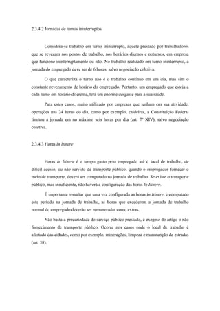 52
2.3.4.2 Jornadas de turnos ininterruptos
Considera-se trabalho em turno ininterrupto, aquele prestado por trabalhadores
que se revezam nos postos de trabalho, nos horários diurnos e noturnos, em empresa
que funcione ininterruptamente ou não. No trabalho realizado em turno ininterrupto, a
jornada do empregado deve ser de 6 horas, salvo negociação coletiva.
O que caracteriza o turno não é o trabalho contínuo em um dia, mas sim o
constante revezamento de horário do empregado. Portanto, um empregado que esteja a
cada turno em horário diferente, terá um enorme desgaste para a sua saúde.
Para estes casos, muito utilizado por empresas que tenham em sua atividade,
operações nas 24 horas do dia, como por exemplo, caldeiras, a Constituição Federal
limitou a jornada em no máximo seis horas por dia (art. 7º XIV), salvo negociação
coletiva.
2.3.4.3 Horas In Itinere
Horas In Itinere é o tempo gasto pelo empregado até o local de trabalho, de
difícil acesso, ou não servido de transporte público, quando o empregador fornecer o
meio de transporte, deverá ser computado na jornada de trabalho. Se existe o transporte
público, mas insuficiente, não haverá a configuração das horas In Itinere.
É importante ressaltar que uma vez configurada as horas In Itinere, e computado
este período na jornada de trabalho, as horas que excederem a jornada de trabalho
normal do empregado deverão ser remuneradas como extras.
Não basta a precariedade do serviço público prestado, é exegese do artigo o não
fornecimento de transporte público. Ocorre nos casos onde o local de trabalho é
afastado das cidades, como por exemplo, minerações, limpeza e manutenção de estradas
(art. 58).
 