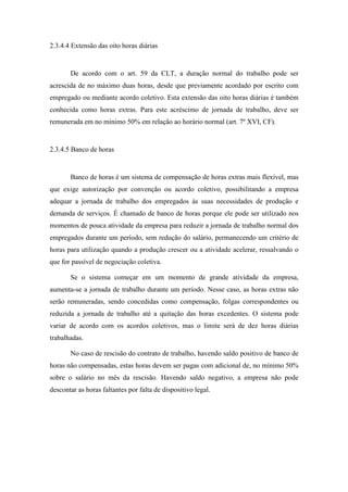 53
2.3.4.4 Extensão das oito horas diárias
De acordo com o art. 59 da CLT, a duração normal do trabalho pode ser
acrescida de no máximo duas horas, desde que previamente acordado por escrito com
empregado ou mediante acordo coletivo. Esta extensão das oito horas diárias é também
conhecida como horas extras. Para este acréscimo de jornada de trabalho, deve ser
remunerada em no mínimo 50% em relação ao horário normal (art. 7º XVI, CF).
2.3.4.5 Banco de horas
Banco de horas é um sistema de compensação de horas extras mais flexível, mas
que exige autorização por convenção ou acordo coletivo, possibilitando a empresa
adequar a jornada de trabalho dos empregados às suas necessidades de produção e
demanda de serviços. É chamado de banco de horas porque ele pode ser utilizado nos
momentos de pouca atividade da empresa para reduzir a jornada de trabalho normal dos
empregados durante um período, sem redução do salário, permanecendo um critério de
horas para utilização quando a produção crescer ou a atividade acelerar, ressalvando o
que for passível de negociação coletiva.
Se o sistema começar em um momento de grande atividade da empresa,
aumenta-se a jornada de trabalho durante um período. Nesse caso, as horas extras não
serão remuneradas, sendo concedidas como compensação, folgas correspondentes ou
reduzida a jornada de trabalho até a quitação das horas excedentes. O sistema pode
variar de acordo com os acordos coletivos, mas o limite será de dez horas diárias
trabalhadas.
No caso de rescisão do contrato de trabalho, havendo saldo positivo de banco de
horas não compensadas, estas horas devem ser pagas com adicional de, no mínimo 50%
sobre o salário no mês da rescisão. Havendo saldo negativo, a empresa não pode
descontar as horas faltantes por falta de dispositivo legal.
 