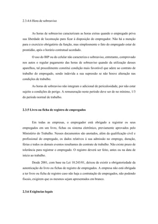 54
2.3.4.6 Hora de sobreaviso
As horas de sobreaviso caracterizam as horas extras quando o empregado priva
sua liberdade de locomoção para ficar à disposição do empregador. Não há a menção
para o exercício obrigatório da função, mas simplesmente o fato do empregado estar de
prontidão, após o horário contratual acordado.
O uso do BIP ou do celular não caracteriza o sobreaviso, entretanto, comprovado
nos autos o regular pagamento das horas de sobreaviso quando da utilização desses
aparelhos, tal procedimento constitui condição mais favorável que adere ao contrato de
trabalho do empregado, sendo indevida a sua supressão se não houve alteração nas
condições de trabalho.
As horas de sobreaviso não integram o adicional de periculosidade, por não estar
sujeito a condições de perigo. A remuneração neste período deve ser de no mínimo, 1/3
do período normal de trabalho.
2.3.5 Livro ou ficha de registro de empregados
Em todas as empresas, o empregador está obrigado a registrar os seus
empregados em um livro, fichas ou sistema eletrônico, previamente aprovados pelo
Ministério do Trabalho. Nesses documentos são anotados, além da qualificação civil e
profissional do empregado, os dados relativos à sua admissão no emprego, duração,
férias e todos os demais eventos resultantes do contrato de trabalho. Não existe prazo de
tolerância para registrar o empregado. O registro deverá ser feito, antes ou na data de
início ao trabalho.
Desde 2001, com base na Lei 10.243/01, deixou de existir a obrigatoriedade da
autenticação do livro ou fichas de registro de empregados. A empresa não está obrigada
a ter livro ou ficha de registro caso não haja a contratação de empregados, não podendo
fiscais, exigirem que os mesmos sejam apresentados em branco.
2.3.6 Exigências legais
 