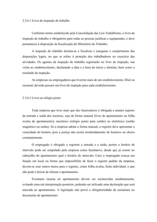 55
2.3.6.1 Livro de inspeção de trabalho
Conforme termo estabelecido pela Consolidação das Leis Trabalhistas, o livro de
inspeção de trabalho é obrigatório para todas as pessoas jurídicas e equiparadas, e deve
permanecer à disposição da fiscalização do Ministério do Trabalho.
A inspeção do trabalho destina-se a fiscalizar e assegurar o cumprimento das
disposições legais, no que se refere à proteção dos trabalhadores no exercício das
atividades. Os agentes da inspeção do trabalho registrarão no livro de inspeção, sua
visita ao estabelecimento, declarando a data e a hora do início e término, bem como o
resultado da inspeção.
As empresas ou empregadores que tiverem mais de um estabelecimento, filial ou
sucursal, deverão possuir um livro de inspeção para cada estabelecimento.
2.3.6.2 Livro ou relógio ponto
Toda empresa que tiver mais que dez funcionários é obrigada a manter registro
da entrada e saída dos mesmos, seja de forma manual (livro de apontamento ou folha
avulsa de apontamento), mecânico (relógio ponto para cartão) ou eletrônico (cartão
magnético ou senha). Se a empresa adotar a forma manual, o registro deve apresentar a
veracidade do horário, pois a justiça não aceita arredondamento de horários ou cheios
constantemente.
O empregado é obrigado a registrar a entrada e a saída, porém o horário de
intervalo pode ser estipulado pela empresa como facultativo, desde que já conste no
cabeçalho do apontamento qual o horário do intervalo. Caso o empregado exerça sua
função em local ou forma que impossibilite de fazer o registro padrão da empresa,
devem-se usar outros meios para o registro, como folha avulsa, ficha individual, o que
não pode é deixar de efetuar o apontamento.
Eventuais rasuras no apontamento devem ser esclarecidas imediatamente,
evitando uma má interpretação posterior, podendo ser utilizado uma declaração que será
anexada ao apontamento. A legislação não prevê a obrigatoriedade da assinatura no
documento de apontamento.
 