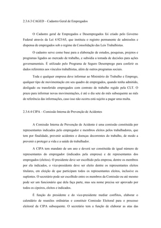 56
2.3.6.3 CAGED – Cadastro Geral de Empregados
O Cadastro geral de Empregados e Desempregados foi criado pelo Governo
Federal através da Lei 4.923/65, que instituiu o registro permanente de admissões e
dispensa de empregados sob o regime da Consolidação das Leis Trabalhistas.
O cadastro serve como base para a elaboração de estudos, pesquisas, projetos e
programas ligados ao mercado de trabalho, e subsidia a tomada de decisões para ações
governamentais. É utilizado pelo Programa de Seguro Desemprego para conferir os
dados referentes aos vínculos trabalhistas, além de outros programas sociais.
Toda e qualquer empresa deve informar ao Ministério do Trabalho e Emprego,
qualquer tipo de movimentação em seu quadro de empregados, quando tenha admitido,
desligado ou transferido empregados com contrato de trabalho regido pela CLT. O
prazo para informar novas movimentações, é até o dia sete do mês subsequente ao mês
de referência das informações, caso isso não ocorra está sujeito a pagar uma multa.
2.3.6.4 CIPA – Comissão Interna de Prevenção de Acidentes
A Comissão Interna de Prevenção de Acidente é uma comissão constituída por
representantes indicados pelo empregador e membros eleitos pelos trabalhadores, que
tem por finalidade, prevenir acidentes e doenças decorrentes do trabalho, de modo a
prevenir e proteger a vida e a saúde do trabalhador.
A CIPA tem mandato de um ano e deverá ser constituída de igual número de
representantes do empregador (indicados pela empresa) e de representantes dos
empregados (eleitos). O presidente deve ser escolhido pela empresa, dentre os membros
por ela indicados, o vice-presidente deve ser eleito dentre os representantes eleitos
titulares, em eleição de que participam todos os representantes eleitos, inclusive os
suplentes. O secretário pode ser escolhido entre os membros da Comissão ou até mesmo
pode ser um funcionário que dela faça parte, mas seu nome precisa ser aprovado por
todos os cipeiros, eleitos e indicados.
É função do presidente e do vice-presidente mediar conflitos, elaborar o
calendário de reuniões ordinárias e constituir Comissão Eleitoral para o processo
eleitoral da CIPA subsequente. O secretário tem a função de elaborar as atas das
 