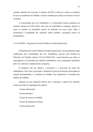 57
reuniões ordinárias da Comissão. O objetivo da CIPA é observar e relatar as condições
de risco nos ambientes de trabalho e solicitar medidas para reduzir ou eliminar os riscos
existentes.
A Consolidação das Leis Trabalhistas e a Constituição Federal garantem aos
membros titulares da CIPA eleitos, dois anos de estabilidade no emprego, durante os
quais só poderão ser desligados através de demissão por justa causa. Hoje, é
reconhecida a estabilidade dos suplentes eleitos também, conseguida através de
jurisprudência.
2.3.6.5 PCMSO – Programa de Controle Médico de Saúde Operacional
O Programa de Controle Médico de Saúde Operacional é um procedimento legal
estabelecido pela Consolidação das Leis Trabalhistas, previsto pela Portaria do
Ministério do Trabalho número 3214 de 08/06/1978, a qual determina que todos os
empregadores ou instituições que admitam trabalhadores como empregados registrados
pela CLT, elaborem e implementem o programa.
O programa tem por objetivo a promoção e a prevenção da saúde dos
trabalhadores, bem como a prevenção e diagnóstico precoce de doenças relacionadas às
funções desempenhadas e o ambiente de trabalho. Esse diagnóstico é levantado pelo
Médico do Trabalho.
Algumas de suas exigências básicas são a realização e registro dos seguintes
exames em todos os empregados da empresa:
- Exame admissional;
- Exame periódico;
- Exame de retorno ao trabalho;
- Exame de mudança de função;
- Exame demissional.
 