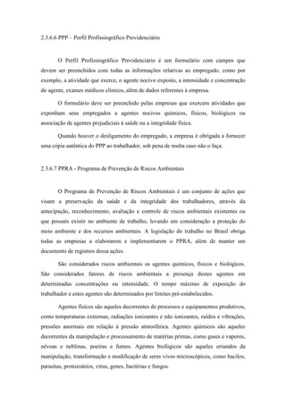 58
2.3.6.6 PPP – Perfil Profissiográfico Previdenciário
O Perfil Profissiográfico Previdenciário é um formulário com campos que
devem ser preenchidos com todas as informações relativas ao empregado, como por
exemplo, a atividade que exerce, o agente nocivo exposto, a intensidade e concentração
do agente, exames médicos clínicos, além de dados referentes à empresa.
O formulário deve ser preenchido pelas empresas que exercem atividades que
exponham seus empregados a agentes nocivos químicos, físicos, biológicos ou
associação de agentes prejudiciais à saúde ou a integridade física.
Quando houver o desligamento do empregado, a empresa é obrigada a fornecer
uma cópia autêntica do PPP ao trabalhador, sob pena de multa caso não o faça.
2.3.6.7 PPRA - Programa de Prevenção de Riscos Ambientais
O Programa de Prevenção de Riscos Ambientais é um conjunto de ações que
visam a preservação da saúde e da integridade dos trabalhadores, através da
antecipação, reconhecimento, avaliação e controle de riscos ambientais existentes ou
que possam existir no ambiente de trabalho, levando em consideração a proteção do
meio ambiente e dos recursos ambientais. A legislação do trabalho no Brasil obriga
todas as empresas a elaborarem e implementarem o PPRA, além de manter um
documento de registros dessa ações.
São considerados riscos ambientais os agentes químicos, físicos e biológicos.
São considerados fatores de riscos ambientais a presença destes agentes em
determinadas concentrações ou intensidade. O tempo máximo de exposição do
trabalhador e estes agentes são determinados por limites pré-estabelecidos.
Agentes físicos são aqueles decorrentes de processos e equipamentos produtivos,
como temperaturas extremas, radiações ionizantes e não ionizantes, ruídos e vibrações,
pressões anormais em relação à pressão atmosférica. Agentes químicos são aqueles
decorrentes da manipulação e processamento de matérias primas, como gases e vapores,
névoas e neblinas, poeiras e fumos. Agentes biológicos são aqueles oriundos da
manipulação, transformação e modificação de seres vivos microscópicos, como bacilos,
parasitas, protozoários, vírus, genes, bactérias e fungos.
 
