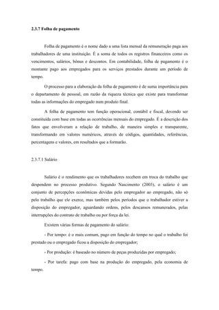 59
2.3.7 Folha de pagamento
Folha de pagamento é o nome dado a uma lista mensal da remuneração paga aos
trabalhadores de uma instituição. É a soma de todos os registros financeiros como os
vencimentos, salários, bônus e descontos. Em contabilidade, folha de pagamento é o
montante pago aos empregados para os serviços prestados durante um período de
tempo.
O processo para a elaboração da folha de pagamento é de suma importância para
o departamento de pessoal, em razão da riqueza técnica que existe para transformar
todas as informações do empregado num produto final.
A folha de pagamento tem função operacional, contábil e fiscal, devendo ser
constituída com base em todas as ocorrências mensais do empregado. É a descrição dos
fatos que envolveram a relação de trabalho, de maneira simples e transparente,
transformando em valores numéricos, através de códigos, quantidades, referências,
percentagens e valores, em resultados que a formarão.
2.3.7.1 Salário
Salário é o rendimento que os trabalhadores recebem em troca do trabalho que
despendem no processo produtivo. Segundo Nascimento (2003), o salário é um
conjunto de percepções econômicas devidas pelo empregador ao empregado, não só
pelo trabalho que ele exerce, mas também pelos períodos que o trabalhador estiver a
disposição do empregador, aguardando ordens, pelos descansos remunerados, pelas
interrupções do contrato de trabalho ou por força da lei.
Existem várias formas de pagamento do salário:
- Por tempo: é o mais comum, pago em função do tempo no qual o trabalho foi
prestado ou o empregado ficou a disposição do empregador;
- Por produção: é baseado no número de peças produzidas por empregado;
- Por tarefa: pago com base na produção do empregado, pela economia de
tempo.
 