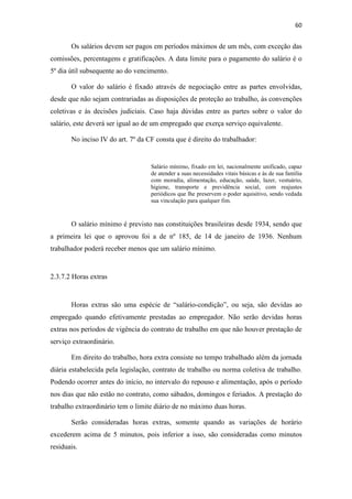 60
Os salários devem ser pagos em períodos máximos de um mês, com exceção das
comissões, percentagens e gratificações. A data limite para o pagamento do salário é o
5º dia útil subsequente ao do vencimento.
O valor do salário é fixado através de negociação entre as partes envolvidas,
desde que não sejam contrariadas as disposições de proteção ao trabalho, às convenções
coletivas e às decisões judiciais. Caso haja dúvidas entre as partes sobre o valor do
salário, este deverá ser igual ao de um empregado que exerça serviço equivalente.
No inciso IV do art. 7º da CF consta que é direito do trabalhador:
Salário mínimo, fixado em lei, nacionalmente unificado, capaz
de atender a suas necessidades vitais básicas e às de sua família
com moradia, alimentação, educação, saúde, lazer, vestuário,
higiene, transporte e previdência social, com reajustes
periódicos que lhe preservem o poder aquisitivo, sendo vedada
sua vinculação para qualquer fim.
O salário mínimo é previsto nas constituições brasileiras desde 1934, sendo que
a primeira lei que o aprovou foi a de nº 185, de 14 de janeiro de 1936. Nenhum
trabalhador poderá receber menos que um salário mínimo.
2.3.7.2 Horas extras
Horas extras são uma espécie de “salário-condição”, ou seja, são devidas ao
empregado quando efetivamente prestadas ao empregador. Não serão devidas horas
extras nos períodos de vigência do contrato de trabalho em que não houver prestação de
serviço extraordinário.
Em direito do trabalho, hora extra consiste no tempo trabalhado além da jornada
diária estabelecida pela legislação, contrato de trabalho ou norma coletiva de trabalho.
Podendo ocorrer antes do início, no intervalo do repouso e alimentação, após o período
nos dias que não estão no contrato, como sábados, domingos e feriados. A prestação do
trabalho extraordinário tem o limite diário de no máximo duas horas.
Serão consideradas horas extras, somente quando as variações de horário
excederem acima de 5 minutos, pois inferior a isso, são consideradas como minutos
residuais.
 