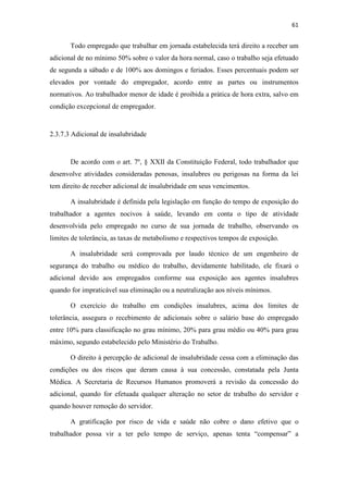 61
Todo empregado que trabalhar em jornada estabelecida terá direito a receber um
adicional de no mínimo 50% sobre o valor da hora normal, caso o trabalho seja efetuado
de segunda a sábado e de 100% aos domingos e feriados. Esses percentuais podem ser
elevados por vontade do empregador, acordo entre as partes ou instrumentos
normativos. Ao trabalhador menor de idade é proibida a prática de hora extra, salvo em
condição excepcional de empregador.
2.3.7.3 Adicional de insalubridade
De acordo com o art. 7º, § XXII da Constituição Federal, todo trabalhador que
desenvolve atividades consideradas penosas, insalubres ou perigosas na forma da lei
tem direito de receber adicional de insalubridade em seus vencimentos.
A insalubridade é definida pela legislação em função do tempo de exposição do
trabalhador a agentes nocivos à saúde, levando em conta o tipo de atividade
desenvolvida pelo empregado no curso de sua jornada de trabalho, observando os
limites de tolerância, as taxas de metabolismo e respectivos tempos de exposição.
A insalubridade será comprovada por laudo técnico de um engenheiro de
segurança do trabalho ou médico do trabalho, devidamente habilitado, ele fixará o
adicional devido aos empregados conforme sua exposição aos agentes insalubres
quando for impraticável sua eliminação ou a neutralização aos níveis mínimos.
O exercício do trabalho em condições insalubres, acima dos limites de
tolerância, assegura o recebimento de adicionais sobre o salário base do empregado
entre 10% para classificação no grau mínimo, 20% para grau médio ou 40% para grau
máximo, segundo estabelecido pelo Ministério do Trabalho.
O direito à percepção de adicional de insalubridade cessa com a eliminação das
condições ou dos riscos que deram causa à sua concessão, constatada pela Junta
Médica. A Secretaria de Recursos Humanos promoverá a revisão da concessão do
adicional, quando for efetuada qualquer alteração no setor de trabalho do servidor e
quando houver remoção do servidor.
A gratificação por risco de vida e saúde não cobre o dano efetivo que o
trabalhador possa vir a ter pelo tempo de serviço, apenas tenta “compensar” a
 