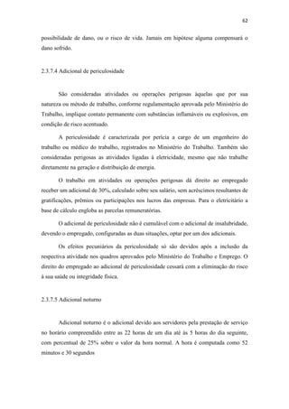 62
possibilidade de dano, ou o risco de vida. Jamais em hipótese alguma compensará o
dano sofrido.
2.3.7.4 Adicional de periculosidade
São consideradas atividades ou operações perigosas àquelas que por sua
natureza ou método de trabalho, conforme regulamentação aprovada pelo Ministério do
Trabalho, implique contato permanente com substâncias inflamáveis ou explosivos, em
condição de risco acentuado.
A periculosidade é caracterizada por perícia a cargo de um engenheiro do
trabalho ou médico do trabalho, registrados no Ministério do Trabalho. Também são
consideradas perigosas as atividades ligadas à eletricidade, mesmo que não trabalhe
diretamente na geração e distribuição de energia.
O trabalho em atividades ou operações perigosas dá direito ao empregado
receber um adicional de 30%, calculado sobre seu salário, sem acréscimos resultantes de
gratificações, prêmios ou participações nos lucros das empresas. Para o eletricitário a
base de cálculo engloba as parcelas remuneratórias.
O adicional de periculosidade não é cumulável com o adicional de insalubridade,
devendo o empregado, configuradas as duas situações, optar por um dos adicionais.
Os efeitos pecuniários da periculosidade só são devidos após a inclusão da
respectiva atividade nos quadros aprovados pelo Ministério do Trabalho e Emprego. O
direito do empregado ao adicional de periculosidade cessará com a eliminação do risco
à sua saúde ou integridade física.
2.3.7.5 Adicional noturno
Adicional noturno é o adicional devido aos servidores pela prestação de serviço
no horário compreendido entre as 22 horas de um dia até às 5 horas do dia seguinte,
com percentual de 25% sobre o valor da hora normal. A hora é computada como 52
minutos e 30 segundos
 