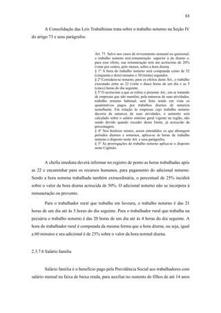 63
A Consolidação das Leis Trabalhistas trata sobre o trabalho noturno na Seção IV
do artigo 73 e seus parágrafos:
Art. 73 Salvo nos casos de revezamento semanal ou quinzenal,
o trabalho noturno terá remuneração superior à do diurno e,
para esse efeito, sua remuneração terá um acréscimo de 20%
(vinte por cento), pelo menos, sobre a hora diurna.
§ 1º A hora do trabalho noturno será computada como de 52
(cinquenta e dois) minutos e 30 (trinta) segundos.
§ 2º Considera-se noturno, para os efeitos deste Art., o trabalho
executado entre as 22 (vinte e duas) horas de um dia e as 5
(cinco) horas do dia seguinte.
§ 3º O acréscimo a que se refere o presente Art., em se tratando
de empresas que não mantêm, pela natureza de suas atividades,
trabalho noturno habitual, será feito tendo em vista os
quantitativos pagos por trabalhos diurnos de natureza
semelhante. Em relação às empresas cujo trabalho noturno
decorra da natureza de suas atividades, o aumento será
calculado sobre o salário mínimo geral vigente na região, não
sendo devido quando exceder desse limite, já acrescido da
percentagem.
§ 4º Nos horários mistos, assim entendidos os que abrangem
períodos diurnos e noturnos, aplica-se às horas de trabalho
noturno o disposto neste Art. e seus parágrafos.
§ 5º Às prorrogações do trabalho noturno aplica-se o disposto
neste Capítulo.
A chefia imediata deverá informar no registro de ponto as horas trabalhadas após
as 22 e encaminhar para os recursos humanos, para pagamento do adicional noturno.
Sendo a hora noturna trabalhada também extraordinária, o percentual de 25% incidirá
sobre o valor da hora diurna acrescida de 50%. O adicional noturno não se incorpora à
remuneração ou provento.
Para o trabalhador rural que trabalha em lavoura, o trabalho noturno é das 21
horas de um dia até às 5 horas do dia seguinte. Para o trabalhador rural que trabalha na
pecuária o trabalho noturno é das 20 horas de um dia até às 4 horas do dia seguinte. A
hora do trabalhador rural é computada da mesma forma que a hora diurna, ou seja, igual
a 60 minutos e seu adicional é de 25% sobre o valor da hora normal diurna.
2.3.7.6 Salário família
Salário família é o benefício pago pela Previdência Social aos trabalhadores com
salário mensal na faixa de baixa renda, para auxiliar no sustento de filhos de até 14 anos
 