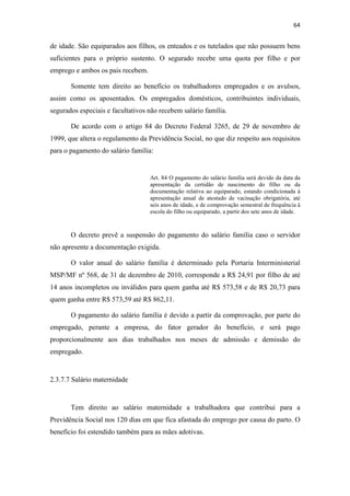 64
de idade. São equiparados aos filhos, os enteados e os tutelados que não possuem bens
suficientes para o próprio sustento. O segurado recebe uma quota por filho e por
emprego e ambos os pais recebem.
Somente tem direito ao benefício os trabalhadores empregados e os avulsos,
assim como os aposentados. Os empregados domésticos, contribuintes individuais,
segurados especiais e facultativos não recebem salário família.
De acordo com o artigo 84 do Decreto Federal 3265, de 29 de novembro de
1999, que altera o regulamento da Previdência Social, no que diz respeito aos requisitos
para o pagamento do salário família:
Art. 84 O pagamento do salário família será devido da data da
apresentação da certidão de nascimento do filho ou da
documentação relativa ao equiparado, estando condicionada à
apresentação anual de atestado de vacinação obrigatória, até
seis anos de idade, e de comprovação semestral de frequência à
escola do filho ou equiparado, a partir dos sete anos de idade.
O decreto prevê a suspensão do pagamento do salário família caso o servidor
não apresente a documentação exigida.
O valor anual do salário família é determinado pela Portaria Interministerial
MSP/MF nº 568, de 31 de dezembro de 2010, corresponde a R$ 24,91 por filho de até
14 anos incompletos ou inválidos para quem ganha até R$ 573,58 e de R$ 20,73 para
quem ganha entre R$ 573,59 até R$ 862,11.
O pagamento do salário família é devido a partir da comprovação, por parte do
empregado, perante a empresa, do fator gerador do benefício, e será pago
proporcionalmente aos dias trabalhados nos meses de admissão e demissão do
empregado.
2.3.7.7 Salário maternidade
Tem direito ao salário maternidade a trabalhadora que contribui para a
Previdência Social nos 120 dias em que fica afastada do emprego por causa do parto. O
benefício foi estendido também para as mães adotivas.
 