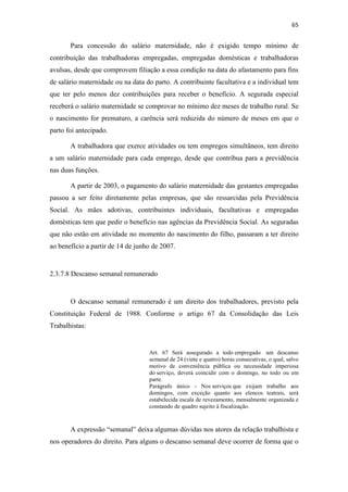 65
Para concessão do salário maternidade, não é exigido tempo mínimo de
contribuição das trabalhadoras empregadas, empregadas domésticas e trabalhadoras
avulsas, desde que comprovem filiação a essa condição na data do afastamento para fins
de salário maternidade ou na data do parto. A contribuinte facultativa e a individual tem
que ter pelo menos dez contribuições para receber o benefício. A segurada especial
receberá o salário maternidade se comprovar no mínimo dez meses de trabalho rural. Se
o nascimento for prematuro, a carência será reduzida do número de meses em que o
parto foi antecipado.
A trabalhadora que exerce atividades ou tem empregos simultâneos, tem direito
a um salário maternidade para cada emprego, desde que contribua para a previdência
nas duas funções.
A partir de 2003, o pagamento do salário maternidade das gestantes empregadas
passou a ser feito diretamente pelas empresas, que são ressarcidas pela Previdência
Social. As mães adotivas, contribuintes individuais, facultativas e empregadas
domésticas tem que pedir o benefício nas agências da Previdência Social. As seguradas
que não estão em atividade no momento do nascimento do filho, passaram a ter direito
ao benefício a partir de 14 de junho de 2007.
2.3.7.8 Descanso semanal remunerado
O descanso semanal remunerado é um direito dos trabalhadores, previsto pela
Constituição Federal de 1988. Conforme o artigo 67 da Consolidação das Leis
Trabalhistas:
Art. 67 Será assegurado a todo empregado um descanso
semanal de 24 (vinte e quatro) horas consecutivas, o qual, salvo
motivo de conveniência pública ou necessidade imperiosa
do serviço, deverá coincidir com o domingo, no todo ou em
parte.
Parágrafo único - Nos serviços que exijam trabalho aos
domingos, com exceção quanto aos elencos teatrais, será
estabelecida escala de revezamento, mensalmente organizada e
constando de quadro sujeito à fiscalização.
A expressão “semanal” deixa algumas dúvidas nos atores da relação trabalhista e
nos operadores do direito. Para alguns o descanso semanal deve ocorrer de forma que o
 