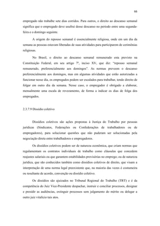 66
empregado não trabalhe sete dias corridos. Para outros, o direito ao descanso semanal
significa que o empregado deve usufrui desse descanso no período entre uma segunda-
feira e o domingo seguinte.
A origem do repouso semanal é essencialmente religiosa, onde em um dia da
semana as pessoas estavam liberadas de suas atividades para participarem de cerimônias
religiosas.
No Brasil, o direito ao descanso semanal remunerado esta previsto na
Constituição Federal, em seu artigo 7º, inciso XV, que diz: “repouso semanal
remunerado, preferencialmente aos domingos”. As normas preveem o descanso
preferencialmente aos domingos, mas em algumas atividades que estão autorizadas a
funcionar nesse dia, os empregados podem ser escalados para trabalhar, tendo direito de
folgar em outro dia da semana. Nesse caso, o empregador é obrigado a elaborar,
mensalmente uma escala de revezamento, de forma a indicar os dias de folga dos
empregados.
2.3.7.9 Dissídio coletivo
Dissídios coletivos são ações propostas à Justiça do Trabalho por pessoas
jurídicas (Sindicatos, Federações ou Confederações de trabalhadores ou de
empregadores), para solucionar questões que não puderam ser solucionadas pela
negociação direta entre trabalhadores e empregadores.
Os dissídios coletivos podem ser de natureza econômica, que criam normas que
regulamentam os contratos individuais de trabalho como cláusulas que concedem
reajustes salariais ou que garantem estabilidades provisórias no emprego; ou de natureza
jurídica, que são conhecidos também como dissídios coletivos de direito, que visam a
interpretação de uma norma legal preexistente que, na maioria das vezes é costumeira
ou resultante de acordo, convenção ou dissídio coletivo.
Os dissídios são ajuizados no Tribunal Regional do Trabalho (TRT) e é da
competência do Juiz Vice-Presidente despachar, instruir e conciliar processos, designar
e presidir as audiências, extinguir processos sem julgamento do mérito ou delegar a
outro juiz vitalício tais atos.
 