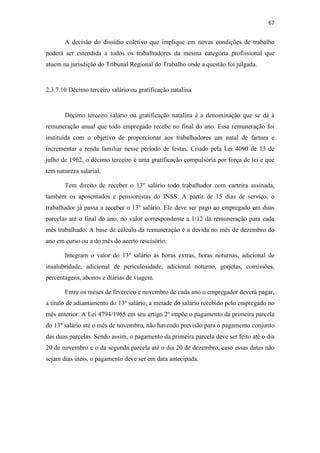 67
A decisão do dissídio coletivo que implique em novas condições de trabalho
poderá ser estendida a todos os trabalhadores da mesma categoria profissional que
atuem na jurisdição do Tribunal Regional do Trabalho onde a questão foi julgada.
2.3.7.10 Décimo terceiro salário ou gratificação natalina
Décimo terceiro salário ou gratificação natalina é a denominação que se dá à
remuneração anual que todo empregado recebe no final do ano. Essa remuneração foi
instituída com o objetivo de proporcionar aos trabalhadores um natal de fartura e
incrementar a renda familiar nesse período de festas. Criado pela Lei 4090 de 13 de
julho de 1962, o décimo terceiro é uma gratificação compulsória por força de lei e que
tem natureza salarial.
Tem direito de receber o 13º salário todo trabalhador com carteira assinada,
também os aposentados e pensionistas do INSS. A partir de 15 dias de serviço, o
trabalhador já passa a receber o 13º salário. Ele deve ser pago ao empregado em duas
parcelas até o final do ano, no valor correspondente a 1/12 da remuneração para cada
mês trabalhado. A base de cálculo da remuneração é a devida no mês de dezembro do
ano em curso ou a do mês do acerto rescisório.
Integram o valor do 13º salário as horas extras, horas noturnas, adicional de
insalubridade, adicional de periculosidade, adicional noturno, gorjetas, comissões,
percentagens, abonos e diárias de viagem.
Entre os meses de fevereiro e novembro de cada ano o empregador deverá pagar,
a título de adiantamento do 13º salário, a metade do salário recebido pelo empregado no
mês anterior. A Lei 4794/1965 em seu artigo 2º impõe o pagamento da primeira parcela
do 13º salário até o mês de novembro, não havendo previsão para o pagamento conjunto
das duas parcelas. Sendo assim, o pagamento da primeira parcela deve ser feito até o dia
20 de novembro e o da segunda parcela até o dia 20 de dezembro, caso essas datas não
sejam dias úteis, o pagamento deve ser em data antecipada.
 