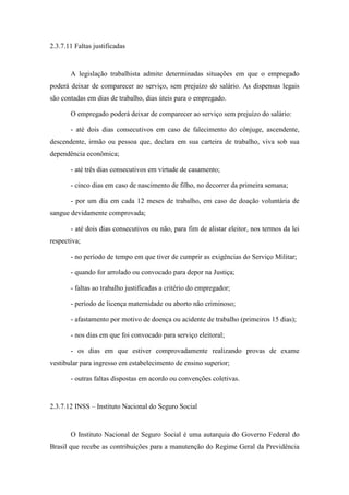 68
2.3.7.11 Faltas justificadas
A legislação trabalhista admite determinadas situações em que o empregado
poderá deixar de comparecer ao serviço, sem prejuízo do salário. As dispensas legais
são contadas em dias de trabalho, dias úteis para o empregado.
O empregado poderá deixar de comparecer ao serviço sem prejuízo do salário:
- até dois dias consecutivos em caso de falecimento do cônjuge, ascendente,
descendente, irmão ou pessoa que, declara em sua carteira de trabalho, viva sob sua
dependência econômica;
- até três dias consecutivos em virtude de casamento;
- cinco dias em caso de nascimento de filho, no decorrer da primeira semana;
- por um dia em cada 12 meses de trabalho, em caso de doação voluntária de
sangue devidamente comprovada;
- até dois dias consecutivos ou não, para fim de alistar eleitor, nos termos da lei
respectiva;
- no período de tempo em que tiver de cumprir as exigências do Serviço Militar;
- quando for arrolado ou convocado para depor na Justiça;
- faltas ao trabalho justificadas a critério do empregador;
- período de licença maternidade ou aborto não criminoso;
- afastamento por motivo de doença ou acidente de trabalho (primeiros 15 dias);
- nos dias em que foi convocado para serviço eleitoral;
- os dias em que estiver comprovadamente realizando provas de exame
vestibular para ingresso em estabelecimento de ensino superior;
- outras faltas dispostas em acordo ou convenções coletivas.
2.3.7.12 INSS – Instituto Nacional do Seguro Social
O Instituto Nacional de Seguro Social é uma autarquia do Governo Federal do
Brasil que recebe as contribuições para a manutenção do Regime Geral da Previdência
 
