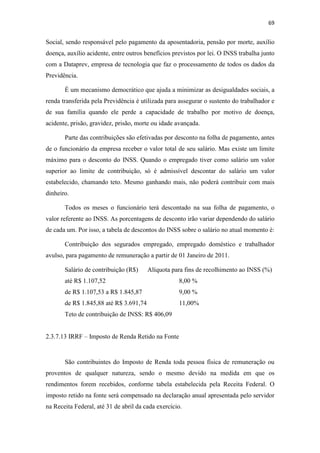 69
Social, sendo responsável pelo pagamento da aposentadoria, pensão por morte, auxílio
doença, auxílio acidente, entre outros benefícios previstos por lei. O INSS trabalha junto
com a Dataprev, empresa de tecnologia que faz o processamento de todos os dados da
Previdência.
É um mecanismo democrático que ajuda a minimizar as desigualdades sociais, a
renda transferida pela Previdência é utilizada para assegurar o sustento do trabalhador e
de sua família quando ele perde a capacidade de trabalho por motivo de doença,
acidente, prisão, gravidez, prisão, morte ou idade avançada.
Parte das contribuições são efetivadas por desconto na folha de pagamento, antes
de o funcionário da empresa receber o valor total de seu salário. Mas existe um limite
máximo para o desconto do INSS. Quando o empregado tiver como salário um valor
superior ao limite de contribuição, só é admissível descontar do salário um valor
estabelecido, chamando teto. Mesmo ganhando mais, não poderá contribuir com mais
dinheiro.
Todos os meses o funcionário terá descontado na sua folha de pagamento, o
valor referente ao INSS. As porcentagens de desconto irão variar dependendo do salário
de cada um. Por isso, a tabela de descontos do INSS sobre o salário no atual momento é:
Contribuição dos segurados empregado, empregado doméstico e trabalhador
avulso, para pagamento de remuneração a partir de 01 Janeiro de 2011.
Salário de contribuição (R$) Alíquota para fins de recolhimento ao INSS (%)
até R$ 1.107,52 8,00 %
de R$ 1.107,53 a R$ 1.845,87 9,00 %
de R$ 1.845,88 até R$ 3.691,74 11,00%
Teto de contribuição de INSS: R$ 406,09
2.3.7.13 IRRF – Imposto de Renda Retido na Fonte
São contribuintes do Imposto de Renda toda pessoa física de remuneração ou
proventos de qualquer natureza, sendo o mesmo devido na medida em que os
rendimentos forem recebidos, conforme tabela estabelecida pela Receita Federal. O
imposto retido na fonte será compensado na declaração anual apresentada pelo servidor
na Receita Federal, até 31 de abril da cada exercício.
 