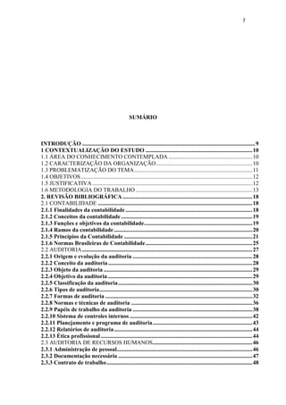 7
SUMÁRIO
INTRODUÇÃO ........................................................................................................................9
1 CONTEXTUALIZAÇÃO DO ESTUDO ..........................................................................10
1.1 ÁREA DO CONHECIMENTO CONTEMPLADA ..........................................................10
1.2 CARACTERIZAÇÃO DA ORGANIZAÇÃO...................................................................10
1.3 PROBLEMATIZAÇÃO DO TEMA..................................................................................11
1.4 OBJETIVOS.......................................................................................................................12
1.5 JUSTIFICATIVA...............................................................................................................12
1.6 METODOLOGIA DO TRABALHO.................................................................................13
2. REVISÃO BIBLIOGRÁFICA..........................................................................................18
2.1 CONTABILIDADE ...........................................................................................................18
2.1.1 Finalidades da contabilidade........................................................................................18
2.1.2 Conceitos da contabilidade...........................................................................................19
2.1.3 Funções e objetivos da contabilidade...........................................................................19
2.1.4 Ramos da contabilidade................................................................................................20
2.1.5 Princípios da Contabilidade .........................................................................................21
2.1.6 Normas Brasileiras de Contabilidade..........................................................................25
2.2 AUDITORIA......................................................................................................................27
2.2.1 Origem e evolução da auditoria ...................................................................................28
2.2.2 Conceito da auditoria....................................................................................................28
2.2.3 Objeto da auditoria .......................................................................................................29
2.2.4 Objetivo da auditoria ....................................................................................................29
2.2.5 Classificação da auditoria.............................................................................................30
2.2.6 Tipos de auditoria..........................................................................................................30
2.2.7 Formas de auditoria ......................................................................................................32
2.2.8 Normas e técnicas de auditoria ....................................................................................36
2.2.9 Papéis de trabalho da auditoria ...................................................................................38
2.2.10 Sistema de controles internos .....................................................................................42
2.2.11 Planejamento e programa de auditoria.....................................................................43
2.2.12 Relatórios de auditoria................................................................................................44
2.2.13 Ética profissional .........................................................................................................44
2.3 AUDITORIA DE RECURSOS HUMANOS.....................................................................46
2.3.1 Administração de pessoal..............................................................................................46
2.3.2 Documentação necessária .............................................................................................47
2.3.3 Contrato de trabalho.....................................................................................................48
 