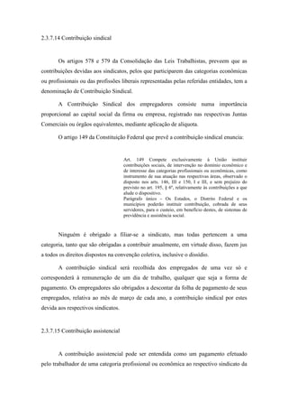 71
2.3.7.14 Contribuição sindical
Os artigos 578 e 579 da Consolidação das Leis Trabalhistas, preveem que as
contribuições devidas aos sindicatos, pelos que participarem das categorias econômicas
ou profissionais ou das profissões liberais representadas pelas referidas entidades, tem a
denominação de Contribuição Sindical.
A Contribuição Sindical dos empregadores consiste numa importância
proporcional ao capital social da firma ou empresa, registrado nas respectivas Juntas
Comerciais ou órgãos equivalentes, mediante aplicação de alíquota.
O artigo 149 da Constituição Federal que prevê a contribuição sindical enuncia:
Art. 149 Compete exclusivamente à União instituir
contribuições sociais, de intervenção no domínio econômico e
de interesse das categorias profissionais ou econômicas, como
instrumento de sua atuação nas respectivas áreas, observado o
disposto nos arts. 146, III e 150, I e III, e sem prejuízo do
previsto no art. 195, § 6º, relativamente às contribuições a que
alude o dispositivo.
Parágrafo único - Os Estados, o Distrito Federal e os
municípios poderão instituir contribuição, cobrada de seus
servidores, para o custeio, em benefício destes, de sistemas de
previdência e assistência social.
Ninguém é obrigado a filiar-se a sindicato, mas todas pertencem a uma
categoria, tanto que são obrigadas a contribuir anualmente, em virtude disso, fazem jus
a todos os direitos dispostos na convenção coletiva, inclusive o dissídio.
A contribuição sindical será recolhida dos empregados de uma vez só e
corresponderá à remuneração de um dia de trabalho, qualquer que seja a forma de
pagamento. Os empregadores são obrigados a descontar da folha de pagamento de seus
empregados, relativa ao mês de março de cada ano, a contribuição sindical por estes
devida aos respectivos sindicatos.
2.3.7.15 Contribuição assistencial
A contribuição assistencial pode ser entendida como um pagamento efetuado
pelo trabalhador de uma categoria profissional ou econômica ao respectivo sindicato da
 