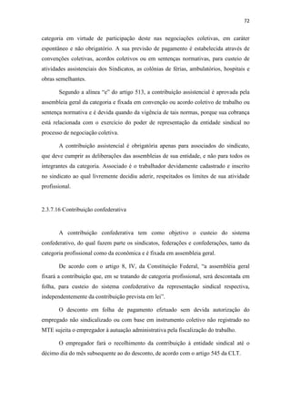 72
categoria em virtude de participação deste nas negociações coletivas, em caráter
espontâneo e não obrigatório. A sua previsão de pagamento é estabelecida através de
convenções coletivas, acordos coletivos ou em sentenças normativas, para custeio de
atividades assistenciais dos Sindicatos, as colônias de férias, ambulatórios, hospitais e
obras semelhantes.
Segundo a alínea “e” do artigo 513, a contribuição assistencial é aprovada pela
assembleia geral da categoria e fixada em convenção ou acordo coletivo de trabalho ou
sentença normativa e é devida quando da vigência de tais normas, porque sua cobrança
está relacionada com o exercício do poder de representação da entidade sindical no
processo de negociação coletiva.
A contribuição assistencial é obrigatória apenas para associados do sindicato,
que deve cumprir as deliberações das assembleias de sua entidade, e não para todos os
integrantes da categoria. Associado é o trabalhador devidamente cadastrado e inscrito
no sindicato ao qual livremente decidiu aderir, respeitados os limites de sua atividade
profissional.
2.3.7.16 Contribuição confederativa
A contribuição confederativa tem como objetivo o custeio do sistema
confederativo, do qual fazem parte os sindicatos, federações e confederações, tanto da
categoria profissional como da econômica e é fixada em assembleia geral.
De acordo com o artigo 8, IV, da Constituição Federal, “a assembléia geral
fixará a contribuição que, em se tratando de categoria profissional, será descontada em
folha, para custeio do sistema confederativo da representação sindical respectiva,
independentemente da contribuição prevista em lei”.
O desconto em folha de pagamento efetuado sem devida autorização do
empregado não sindicalizado ou com base em instrumento coletivo não registrado no
MTE sujeita o empregador à autuação administrativa pela fiscalização do trabalho.
O empregador fará o recolhimento da contribuição à entidade sindical até o
décimo dia do mês subsequente ao do desconto, de acordo com o artigo 545 da CLT.
 