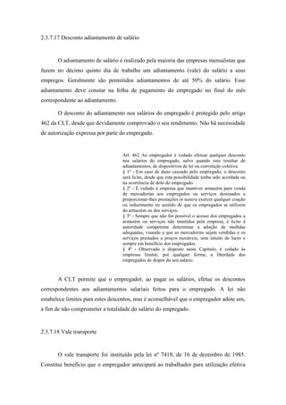 73
2.3.7.17 Desconto adiantamento de salário
O adiantamento de salário é realizado pela maioria das empresas mensalistas que
fazem no décimo quinto dia de trabalho um adiantamento (vale) do salário a seus
empregos. Geralmente são permitidos adiantamentos de até 50% do salário. Esse
adiantamento deve constar na folha de pagamento do empregado no final do mês
correspondente ao adiantamento.
O desconto do adiantamento nos salários do empregado é protegido pelo artigo
462 da CLT, desde que devidamente comprovado o seu rendimento. Não há necessidade
de autorização expressa por parte do empregado.
Art. 462 Ao empregador é vedado efetuar qualquer desconto
nos salários do empregado, salvo quando este resultar de
adiantamentos, de dispositivos de lei ou convenção coletiva.
§ 1º - Em caso de dano causado pelo empregado, o desconto
será lícito, desde que esta possibilidade tenha sido acordada ou
na ocorrência de dolo do empregado.
§ 2º - É vedado à empresa que mantiver armazém para venda
de mercadorias aos empregados ou serviços destinados a
proporcionar-lhes prestações in natura exercer qualquer coação
ou induzimento no sentido de que os empregados se utilizem
do armazém ou dos serviços.
§ 3º - Sempre que não for possível o acesso dos empregados a
armazém ou serviços não mantidos pela empresa, é lícito à
autoridade competente determinar a adoção de medidas
adequadas, visando a que as mercadorias sejam vendidas e os
serviços prestados a preços razoáveis, sem intuito de lucro e
sempre em benefício dos empregados.
§ 4º - Observado o disposto neste Capítulo, é vedado às
empresas limitar, por qualquer forma, a liberdade dos
empregados de dispor do seu salário.
A CLT permite que o empregador, ao pagar os salários, efetue os descontos
correspondentes aos adiantamentos salariais feitos para o empregado. A lei não
estabelece limites para estes descontos, mas é aconselhável que o empregador adote um,
a fim de não comprometer a totalidade do salário do empregado.
2.3.7.18 Vale transporte
O vale transporte foi instituído pela lei nº 7418, de 16 de dezembro de 1985.
Constitui benefício que o empregador antecipará ao trabalhador para utilização efetiva
 