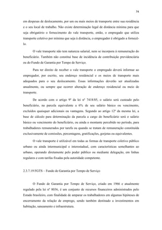74
em despesas de deslocamento, por um ou mais meios de transporte entre sua residência
e o seu local de trabalho. Não existe determinação legal de distância mínima para que
seja obrigatório o fornecimento do vale transporte, então, o empregado que utiliza
transporte coletivo por mínima que seja à distância, o empregador é obrigado a fornecê-
lo.
O vale transporte não tem natureza salarial, nem se incorpora à remuneração do
beneficiário. Também não constitui base de incidência de contribuição previdenciária
ou do Fundo de Garantia por Tempo de Serviço.
Para ter direito de receber o vale transporte o empregado deverá informar ao
empregador, por escrito, seu endereço residencial e os meios de transporte mais
adequados para o seu deslocamento. Essas informações deverão ser atualizadas
anualmente, ou sempre que ocorrer alteração de endereço residencial ou meio de
transporte.
De acordo com o artigo 9º da lei nº 7418/85, o salário será custeado pelo
beneficiário, na parcela equivalente a 6% de seu salário básico ou vencimento,
excluídos quaisquer adicionais ou vantagens. Segundo ao artigo 12º da mesma lei, a
base de cálculo para determinação da parcela a cargo do beneficiário será o salário
básico ou vencimento do beneficiário, ou ainda o montante percebido no período, para
trabalhadores remunerados por tarefa ou quando se tratam de remuneração constituída
exclusivamente de comissões, percentagens, gratificações, gorjetas ou equivalentes.
O vale transporte é utilizável em todas as formas de transporte coletivo público
urbano ou ainda intermunicipal e interestadual, com características semelhantes ao
urbano, operando diretamente pelo poder público ou mediante delegação, em linhas
regulares e com tarifas fixadas pela autoridade competente.
2.3.7.19 FGTS – Fundo de Garantia por Tempo de Serviço
O Fundo de Garantia por Tempo de Serviço, criado em 1966 e atualmente
regulado pela lei nº 8036, é um conjunto de recursos financeiros administrados pelo
Estado brasileiro, com finalidade de amparar os trabalhadores em algumas hipóteses de
encerramento da relação de emprego, sendo também destinado a investimentos em
habitação, saneamento e infraestrutura.
 