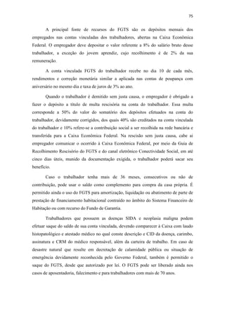 75
A principal fonte de recursos do FGTS são os depósitos mensais dos
empregados nas contas vinculadas dos trabalhadores, abertas na Caixa Econômica
Federal. O empregador deve depositar o valor referente a 8% do salário bruto desse
trabalhador, a exceção do jovem aprendiz, cujo recolhimento é de 2% da sua
remuneração.
A conta vinculada FGTS do trabalhador recebe no dia 10 de cada mês,
rendimentos e correção monetária similar a aplicada nas contas de poupança com
aniversário no mesmo dia e taxa de juros de 3% ao ano.
Quando o trabalhador é demitido sem justa causa, o empregador é obrigado a
fazer o depósito a título de multa rescisória na conta do trabalhador. Essa multa
corresponde a 50% do valor do somatório dos depósitos efetuados na conta do
trabalhador, devidamente corrigidos, dos quais 40% são creditados na conta vinculada
do trabalhador e 10% refere-se a contribuição social a ser recolhida na rede bancária e
transferida para a Caixa Econômica Federal. Na rescisão sem justa causa, cabe ai
empregador comunicar o ocorrido à Caixa Econômica Federal, por meio da Guia de
Recolhimento Rescisório do FGTS e do canal eletrônico Conectividade Social, em até
cinco dias úteis, munido da documentação exigida, o trabalhador poderá sacar seu
benefício.
Caso o trabalhador tenha mais de 36 meses, consecutivos ou não de
contribuição, pode usar o saldo como complemento para compra da casa própria. É
permitido ainda o uso do FGTS para amortização, liquidação ou abatimento de parte de
prestação de financiamento habitacional contraído no âmbito do Sistema Financeiro de
Habitação ou com recurso do Fundo de Garantia.
Trabalhadores que possuem as doenças SIDA e neoplasia maligna podem
efetuar saque do saldo de sua conta vinculada, devendo comparecer à Caixa com laudo
histopatológico e atestado médico no qual conste descrição e CID da doença, carimbo,
assinatura e CRM do médico responsável, além da carteira de trabalho. Em caso de
desastre natural que resulte em decretação de calamidade pública ou situação de
emergência devidamente reconhecida pelo Governo Federal, também é permitido o
saque do FGTS, desde que autorizado por lei. O FGTS pode ser liberado ainda nos
casos de aposentadoria, falecimento e para trabalhadores com mais de 70 anos.
 