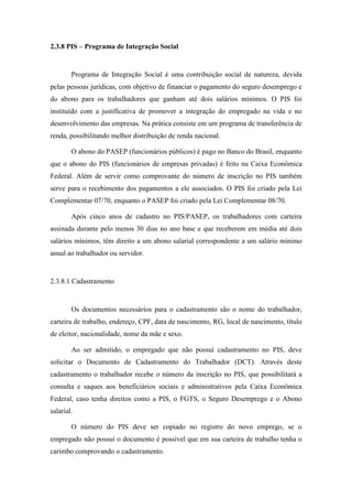 76
2.3.8 PIS – Programa de Integração Social
Programa de Integração Social é uma contribuição social de natureza, devida
pelas pessoas jurídicas, com objetivo de financiar o pagamento do seguro desemprego e
do abono para os trabalhadores que ganham até dois salários mínimos. O PIS foi
instituído com a justificativa de promover a integração do empregado na vida e no
desenvolvimento das empresas. Na prática consiste em um programa de transferência de
renda, possibilitando melhor distribuição de renda nacional.
O abono do PASEP (funcionários públicos) é pago no Banco do Brasil, enquanto
que o abono do PIS (funcionários de empresas privadas) é feito na Caixa Econômica
Federal. Além de servir como comprovante do número de inscrição no PIS também
serve para o recebimento dos pagamentos a ele associados. O PIS foi criado pela Lei
Complementar 07/70, enquanto o PASEP foi criado pela Lei Complementar 08/70.
Após cinco anos de cadastro no PIS/PASEP, os trabalhadores com carteira
assinada durante pelo menos 30 dias no ano base e que receberem em média até dois
salários mínimos, têm direito a um abono salarial correspondente a um salário mínimo
anual ao trabalhador ou servidor.
2.3.8.1 Cadastramento
Os documentos necessários para o cadastramento são o nome do trabalhador,
carteira de trabalho, endereço, CPF, data de nascimento, RG, local de nascimento, título
de eleitor, nacionalidade, nome da mãe e sexo.
Ao ser admitido, o empregado que não possui cadastramento no PIS, deve
solicitar o Documento de Cadastramento do Trabalhador (DCT). Através deste
cadastramento o trabalhador recebe o número da inscrição no PIS, que possibilitará a
consulta e saques aos beneficiários sociais e administrativos pela Caixa Econômica
Federal, caso tenha direitos como a PIS, o FGTS, o Seguro Desemprego e o Abono
salarial.
O número do PIS deve ser copiado no registro do novo emprego, se o
empregado não possui o documento é possível que em sua carteira de trabalho tenha o
carimbo comprovando o cadastramento.
 