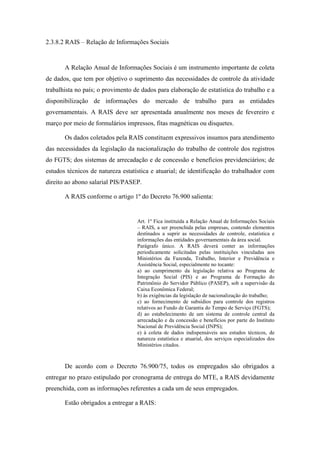 77
2.3.8.2 RAIS – Relação de Informações Sociais
A Relação Anual de Informações Sociais é um instrumento importante de coleta
de dados, que tem por objetivo o suprimento das necessidades de controle da atividade
trabalhista no país; o provimento de dados para elaboração de estatística do trabalho e a
disponibilização de informações do mercado de trabalho para as entidades
governamentais. A RAIS deve ser apresentada anualmente nos meses de fevereiro e
março por meio de formulários impressos, fitas magnéticas ou disquetes.
Os dados coletados pela RAIS constituem expressivos insumos para atendimento
das necessidades da legislação da nacionalização do trabalho de controle dos registros
do FGTS; dos sistemas de arrecadação e de concessão e benefícios previdenciários; de
estudos técnicos de natureza estatística e atuarial; de identificação do trabalhador com
direito ao abono salarial PIS/PASEP.
A RAIS conforme o artigo 1º do Decreto 76.900 salienta:
Art. 1º Fica instituída a Relação Anual de Informações Sociais
– RAIS, a ser preenchida pelas empresas, contendo elementos
destinados a suprir as necessidades de controle, estatística e
informações das entidades governamentais da área social.
Parágrafo único. A RAIS deverá conter as informações
periodicamente solicitadas pelas instituições vinculadas aos
Ministérios da Fazenda, Trabalho, Interior e Previdência e
Assistência Social, especialmente no tocante:
a) ao cumprimento da legislação relativa ao Programa de
Integração Social (PIS) e ao Programa de Formação do
Patrimônio do Servidor Público (PASEP), sob a supervisão da
Caixa Econômica Federal;
b) às exigências da legislação de nacionalização do trabalho;
c) ao fornecimento de subsídios para controle dos registros
relativos ao Fundo de Garantia do Tempo de Serviço (FGTS);
d) ao estabelecimento de um sistema de controle central da
arrecadação e da concessão e benefícios por parte do Instituto
Nacional de Previdência Social (INPS);
e) à coleta de dados indispensáveis aos estudos técnicos, de
natureza estatística e atuarial, dos serviços especializados dos
Ministérios citados.
De acordo com o Decreto 76.900/75, todos os empregados são obrigados a
entregar no prazo estipulado por cronograma de entrega do MTE, a RAIS devidamente
preenchida, com as informações referentes a cada um de seus empregados.
Estão obrigados a entregar a RAIS:
 