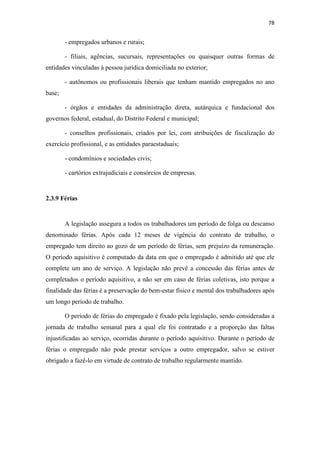 78
- empregados urbanos e rurais;
- filiais, agências, sucursais, representações ou quaisquer outras formas de
entidades vinculadas à pessoa jurídica domiciliada no exterior;
- autônomos ou profissionais liberais que tenham mantido empregados no ano
base;
- órgãos e entidades da administração direta, autárquica e fundacional dos
governos federal, estadual, do Distrito Federal e municipal;
- conselhos profissionais, criados por lei, com atribuições de fiscalização do
exercício profissional, e as entidades paraestaduais;
- condomínios e sociedades civis;
- cartórios extrajudiciais e consórcios de empresas.
2.3.9 Férias
A legislação assegura a todos os trabalhadores um período de folga ou descanso
denominado férias. Após cada 12 meses de vigência do contrato de trabalho, o
empregado tem direito ao gozo de um período de férias, sem prejuízo da remuneração.
O período aquisitivo é computado da data em que o empregado é admitido até que ele
complete um ano de serviço. A legislação não prevê a concessão das férias antes de
completados o período aquisitivo, a não ser em caso de férias coletivas, isto porque a
finalidade das férias é a preservação do bem-estar físico e mental dos trabalhadores após
um longo período de trabalho.
O período de férias do empregado é fixado pela legislação, sendo consideradas a
jornada de trabalho semanal para a qual ele foi contratado e a proporção das faltas
injustificadas ao serviço, ocorridas durante o período aquisitivo. Durante o período de
férias o empregado não pode prestar serviços a outro empregador, salvo se estiver
obrigado a fazê-lo em virtude de contrato de trabalho regularmente mantido.
 