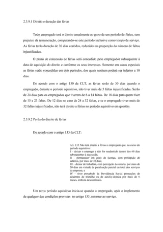 79
2.3.9.1 Direito e duração das férias
Todo empregado terá o direito anualmente ao gozo de um período de férias, sem
prejuízo da remuneração, computando-se este período inclusive como tempo de serviço.
As férias terão duração de 30 dias corridos, reduzidos na proporção do número de faltas
injustificadas.
O prazo de concessão de férias será concedido pelo empregador subsequente à
data de aquisição do direito e conforme os seus interesses. Somente em casos especiais
as férias serão concedidas em dois períodos, dos quais nenhum poderá ser inferior a 10
dias.
De acordo com o artigo 130 da CLT, as férias serão de 30 dias quando o
empregado, durante o período aquisitivo, não tiver mais de 5 faltas injustificadas. Serão
de 24 dias para os empregados que tiverem de 6 a 14 faltas. De 18 dias para quem tiver
de 15 a 23 faltas. De 12 dias no caso de 24 a 32 faltas, e se o empregado tiver mais de
32 faltas injustificadas, não terá direito a férias no período aquisitivo em questão.
2.3.9.2 Perda do direito de férias
De acordo com o artigo 133 da CLT:
Art. 133 Não terá direito a férias o empregado que, no curso do
período aquisitivo:
I – deixar o emprego e não for readmitido dentro dos 60 dias
subsequentes à sua saída;
II – permanecer em gozo de licença, com percepção de
salários, por mais de 30 dias;
III – deixar de trabalhar, com percepção do salário, por mais de
30 dias em virtude de paralisação parcial ou total dos serviços
da empresa; e
IV – tiver percebido da Previdência Social prestações de
acidentes de trabalho ou de auxílio-doença por mais de 6
meses, embora descontínuos.
Um novo período aquisitivo inicia-se quando o empregado, após o implemento
de qualquer das condições previstas no artigo 133, retornar ao serviço.
 