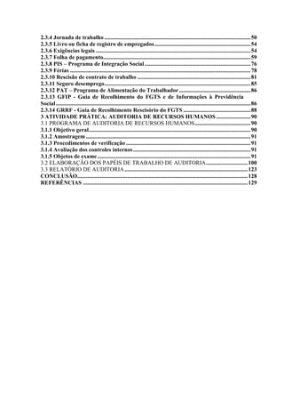 8
2.3.4 Jornada de trabalho ......................................................................................................50
2.3.5 Livro ou ficha de registro de empregados...................................................................54
2.3.6 Exigências legais ............................................................................................................54
2.3.7 Folha de pagamento.......................................................................................................59
2.3.8 PIS – Programa de Integração Social..........................................................................76
2.3.9 Férias ..............................................................................................................................78
2.3.10 Rescisão de contrato de trabalho ...............................................................................81
2.3.11 Seguro desemprego......................................................................................................85
2.3.12 PAT – Programa de Alimentação do Trabalhador..................................................86
2.3.13 GFIP - Guia de Recolhimento do FGTS e de Informações à Previdência
Social........................................................................................................................................86
2.3.14 GRRF - Guia de Recolhimento Rescisório do FGTS ...............................................88
3 ATIVIDADE PRÁTICA: AUDITORIA DE RECURSOS HUMANOS ........................90
3.1 PROGRAMA DE AUDITORIA DE RECURSOS HUMANOS.......................................90
3.1.1 Objetivo geral.................................................................................................................90
3.1.2 Amostragem ...................................................................................................................91
3.1.3 Procedimentos de verificação .......................................................................................91
3.1.4 Avaliação dos controles internos..................................................................................91
3.1.5 Objetos de exame...........................................................................................................91
3.2 ELABORAÇÃO DOS PAPÉIS DE TRABALHO DE AUDITORIA.............................100
3.3 RELATÓRIO DE AUDITORIA......................................................................................123
CONCLUSÃO.......................................................................................................................128
REFERÊNCIAS ...................................................................................................................129
 