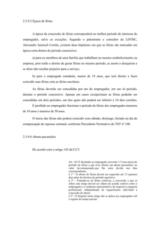 80
2.3.9.3 Época de férias
A época da concessão de férias corresponderá ao melhor período de interesse do
empregador, salvo as exceções. Segundo o palestrante e consultor da LEFISC,
Alexandre Jaenisch Corrêa, existem duas hipóteses em que as férias são marcadas em
época certa dentro do período concessivo:
a) para os membros de uma família que trabalham no mesmo estabelecimento ou
empresa, pois terão o direito de gozar férias no mesmo período, se assim o desejarem e
se disto não resultar prejuízo para o serviço;
b) para o empregado estudante, menor de 18 anos, que terá direito a fazer
coincidir suas férias com as férias escolares.
As férias deverão ser concedidas por ato do empregador, em um só período,
durante o período concessivo. Apenas em casos excepcionais as férias poderão ser
concedidas em dois períodos, um dos quais não poderá ser inferior a 10 dias corridos.
É proibido ao empregador fracionar o período de férias dos empregados menores
de 18 anos e maiores de 50 anos.
O início das férias não poderá coincidir com sábado, domingo, feriado ou dia de
compensação de repouso semanal, conforme Precedente Normativo do TST nº 100.
2.3.9.4 Abono pecuniário
De acordo com o artigo 143 da CLT:
Art. 143 É facultado ao empregado converter 1/3 (um terço) do
período de férias a que tiver direito em abono pecuniário, no
valor da remuneração que lhe seria devida nos dias
correspondentes.
§ 1º - O abono de férias deverá ser requerido até 15 (quinze)
dias antes do término do período aquisitivo.
§ 2º - Tratando-se de férias coletivas, a conversão a que se
refere este artigo deverá ser objeto de acordo coletivo entre o
empregador e o sindicato representativo da respectiva categoria
profissional, independendo de requerimento individual a
concessão do abono.
§ 3º - O disposto neste artigo não se aplica aos empregados sob
o regime de tempo parcial.
 