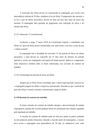 81
A concessão das férias deverá ser comunicada ao empregado, por escrito com
antecedência mínima de 30 dias, mediante aviso de férias. O pagamento das mesmas, e
se for o caso do abono pecuniário, deverá ser feito até dois dias antes do início das
mesmas. O empregado dará quitação do pagamento com indicação do início e do
término das férias.
2.3.9.5 Abono de 1/3 constitucional
Conforme o artigo 7º inciso XVII da Constituição Federal, o trabalhador tem
direito ao “gozo de férias anuais remuneradas com, pelo menos, um terço a mais do que
o salário normal”,
O empregado tem a faculdade de converter 1/3 do período de férias em abono
pecuniário, o qual deverá ser requerido até 15 dias antes do término do período
aquisitivo, exceto aos empregados sob regime de tempo parcial. Aplica-se o pagamento
deste dispositivo também sobre as férias indenizadas, nas rescisões de contrato de
trabalho.
2.3.9.6 Acumulação do período de férias em dobro
Sempre que as férias forem concedidas após o prazo legal (período concessivo),
o empregador pagará em dobro a respectiva remuneração. Ressalte-se que o período de
gozo das férias é normal, somente a remuneração é paga em dobro.
2.3.10 Rescisão de contrato de trabalho
O termo extinção do contrato de trabalho designa a desconstituição da relação
empregatícia, quando não existirá qualquer forma de continuação das relações reguladas
pela legislação do trabalho.
A rescisão do contrato de trabalho pode ser feita por ambas as partes, podendo
ou não propiciar perdas financeiras. Quando a rescisão partir do empregador, o mesmo
deve avisar o empregado com antecedência de 30 dias ou indenizá-lo com valor
 