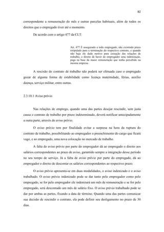 82
correspondente a remuneração do mês e outras parcelas habituais, além de todos os
direitos que o empregado tiver até o momento.
De acordo com o artigo 477 da CLT:
Art. 477 É assegurado a todo empregado, não existindo prazo
estipulado para a terminação do respectivo contrato, e quando
não haja ele dado motivo para cessação das relações de
trabalho, o direito de haver do empregador uma indenização,
paga na base da maior remuneração que tenha percebido na
mesma empresa.
A rescisão do contrato de trabalho não poderá ser efetuada caso o empregado
gozar de alguma forma de estabilidade como licença maternidade, férias, auxílio
doença, serviço militar, entre outras.
2.3.10.1 Aviso prévio
Nas relações de emprego, quando uma das partes desejar rescindir, sem justa
causa o contrato de trabalho por prazo indeterminado, deverá notificar antecipadamente
a outra parte, através do aviso prévio.
O aviso prévio tem por finalidade evitar a surpresa na hora da ruptura do
contrato de trabalho, possibilitando ao empregador o preenchimento do cargo que ficará
vago, e ao empregado, uma nova colocação no mercado de trabalho.
A falta do aviso prévio por parte do empregador dá ao empregado o direito aos
salários correspondentes ao prazo de aviso, garantido sempre a integração desse período
no seu tempo de serviço. Já a falta de aviso prévio por parte do empregado, dá ao
empregador o direito de descontar os salários correspondentes ao respectivo prazo.
O aviso prévio apresenta-se em duas modalidades, o aviso indenizado e o aviso
trabalhado. O aviso prévio indenizado pode se dar tanto pelo empregador como pelo
empregado, se for pelo empregador ele indenizará um mês de remuneração e se for pelo
empregado, será descontado um mês de salário fixo. O aviso prévio trabalhado pode se
dar por ambas as partes, fixando a data de término. Quando uma das partes comunicar
sua decisão de rescindir o contrato, ela pode definir seu desligamento no prazo de 30
dias.
 