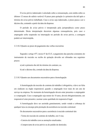 83
O aviso prévio indenizado é calculado sobre a remuneração, com média sobre os
últimos 12 meses do salário variável. O prazo para quitação é o primeiro dia útil após o
término do aviso prévio trabalhado. Caso o aviso seja indenizado, o prazo passa a ser o
décimo dia, contando a partir da data da dispensa.
O período de aviso prévio é interpretado pela jurisprudência como prazo
determinado. Desta interpretação decorrem algumas consequências, pois caso o
empregado sofra suspensão ou interrupção no período do aviso prévio, a contagem
poderá ser interrompida.
2.3.10.2 Quanto ao prazo de pagamento das verbas rescisórias
Segundo o artigo 477, inciso 6º da CLT, o pagamento das parcelas constantes do
instrumento de rescisão ou recibo de quitação deverão ser efetuadas nos seguintes
prazos:
a) até o primeiro dia útil do término do contrato; ou.
b) até o décimo dia, contado da data da dispensa.
2.3.10.3 Quanto aos documentos necessários para a homologação
A homologação da rescisão do contrato de trabalho é obrigatória, e deve ser feita
em sindicato ou órgão responsável, quando o empregado tiver mais de um ano de
serviço na empresa. No momento da homologação devem estar presentes o empregador
e o empregado. Caso o empregado seja menor de 18 anos, deverá obrigatoriamente, um
responsável estar presente e assinar como qualidade de responsável legal.
A homologação deve ser assistida gratuitamente, sendo vetada a cobrança de
qualquer taxa ou encargo pela prestação da assistência na rescisão contratual.
Os documentos necessários para a assistência à rescisão contratual são:
- Termo de rescisão de contrato de trabalho, em 4 vias;
- Carteira de trabalho com as anotações atualizadas;
- Comprovante do aviso prévio ou do pedido de demissão;
 