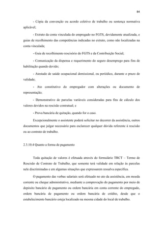 84
- Cópia da convenção ou acordo coletivo de trabalho ou sentença normativa
aplicável;
- Extrato da conta vinculada do empregado no FGTS, devidamente atualizada, e
guias de recolhimento das competências indicadas no extrato, como não localizadas na
conta vinculada;
- Guia de recolhimento rescisório do FGTS e da Contribuição Social;
- Comunicação da dispensa e requerimento do seguro desemprego para fins de
habilitação quando devido;
- Atestado de saúde ocupacional demissional, ou periódico, durante o prazo de
validade;
- Ato constitutivo do empregador com alterações ou documento de
representação;
- Demonstrativo de parcelas variáveis consideradas para fins de cálculo dos
valores devidos na rescisão contratual; e
- Prova bancária de quitação, quando for o caso.
Excepcionalmente o assistente poderá solicitar no decorrer da assistência, outros
documentos que julgar necessário para esclarecer qualquer dúvida referente à rescisão
ou ao contrato de trabalho.
2.3.10.4 Quanto a forma de pagamento
Toda quitação de valores é efetuada através do formulário TRCT – Termo de
Rescisão de Contrato de Trabalho, que somente terá validade em relação às parcelas
nele discriminadas e em algumas situações que expressarem ressalva específica.
O pagamento das verbas salariais será efetuado no ato da assistência, em moeda
corrente ou cheque administrativo, mediante a comprovação do pagamento por meio de
depósito bancário de pagamento ou ordem bancária em conta corrente do empregado,
ordem bancária de pagamento ou ordem bancária de crédito, desde que o
estabelecimento bancário esteja localizado na mesma cidade do local de trabalho.
 