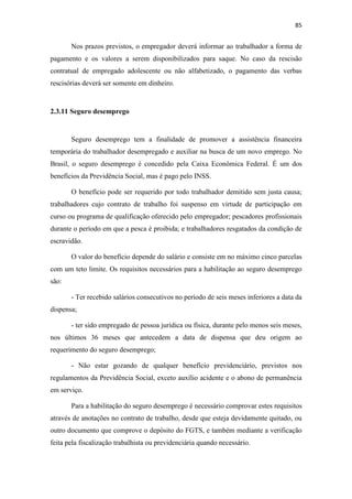 85
Nos prazos previstos, o empregador deverá informar ao trabalhador a forma de
pagamento e os valores a serem disponibilizados para saque. No caso da rescisão
contratual de empregado adolescente ou não alfabetizado, o pagamento das verbas
rescisórias deverá ser somente em dinheiro.
2.3.11 Seguro desemprego
Seguro desemprego tem a finalidade de promover a assistência financeira
temporária do trabalhador desempregado e auxiliar na busca de um novo emprego. No
Brasil, o seguro desemprego é concedido pela Caixa Econômica Federal. É um dos
benefícios da Previdência Social, mas é pago pelo INSS.
O benefício pode ser requerido por todo trabalhador demitido sem justa causa;
trabalhadores cujo contrato de trabalho foi suspenso em virtude de participação em
curso ou programa de qualificação oferecido pelo empregador; pescadores profissionais
durante o período em que a pesca é proibida; e trabalhadores resgatados da condição de
escravidão.
O valor do benefício depende do salário e consiste em no máximo cinco parcelas
com um teto limite. Os requisitos necessários para a habilitação ao seguro desemprego
são:
- Ter recebido salários consecutivos no período de seis meses inferiores a data da
dispensa;
- ter sido empregado de pessoa jurídica ou física, durante pelo menos seis meses,
nos últimos 36 meses que antecedem a data de dispensa que deu origem ao
requerimento do seguro desemprego;
- Não estar gozando de qualquer benefício previdenciário, previstos nos
regulamentos da Previdência Social, exceto auxílio acidente e o abono de permanência
em serviço.
Para a habilitação do seguro desemprego é necessário comprovar estes requisitos
através de anotações no contrato de trabalho, desde que esteja devidamente quitado, ou
outro documento que comprove o depósito do FGTS, e também mediante a verificação
feita pela fiscalização trabalhista ou previdenciária quando necessário.
 
