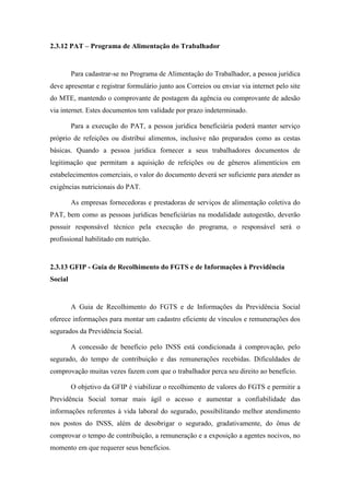 86
2.3.12 PAT – Programa de Alimentação do Trabalhador
Para cadastrar-se no Programa de Alimentação do Trabalhador, a pessoa jurídica
deve apresentar e registrar formulário junto aos Correios ou enviar via internet pelo site
do MTE, mantendo o comprovante de postagem da agência ou comprovante de adesão
via internet. Estes documentos tem validade por prazo indeterminado.
Para a execução do PAT, a pessoa jurídica beneficiária poderá manter serviço
próprio de refeições ou distribui alimentos, inclusive não preparados como as cestas
básicas. Quando a pessoa jurídica fornecer a seus trabalhadores documentos de
legitimação que permitam a aquisição de refeições ou de gêneros alimentícios em
estabelecimentos comerciais, o valor do documento deverá ser suficiente para atender as
exigências nutricionais do PAT.
As empresas fornecedoras e prestadoras de serviços de alimentação coletiva do
PAT, bem como as pessoas jurídicas beneficiárias na modalidade autogestão, deverão
possuir responsável técnico pela execução do programa, o responsável será o
profissional habilitado em nutrição.
2.3.13 GFIP - Guia de Recolhimento do FGTS e de Informações à Previdência
Social
A Guia de Recolhimento do FGTS e de Informações da Previdência Social
oferece informações para montar um cadastro eficiente de vínculos e remunerações dos
segurados da Previdência Social.
A concessão de benefício pelo INSS está condicionada à comprovação, pelo
segurado, do tempo de contribuição e das remunerações recebidas. Dificuldades de
comprovação muitas vezes fazem com que o trabalhador perca seu direito ao benefício.
O objetivo da GFIP é viabilizar o recolhimento de valores do FGTS e permitir a
Previdência Social tornar mais ágil o acesso e aumentar a confiabilidade das
informações referentes à vida laboral do segurado, possibilitando melhor atendimento
nos postos do INSS, além de desobrigar o segurado, gradativamente, do ônus de
comprovar o tempo de contribuição, a remuneração e a exposição a agentes nocivos, no
momento em que requerer seus benefícios.
 