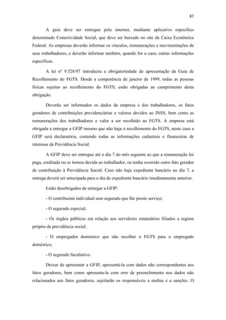 87
A guia deve ser entregue pela internet, mediante aplicativo específico
denominado Conectividade Social, que deve ser baixado no site da Caixa Econômica
Federal. As empresas deverão informar os vínculos, remunerações e movimentações de
seus trabalhadores, e deverão informar também, quando for o caso, outras informações
específicas.
A lei nº 9.528/97 introduziu a obrigatoriedade de apresentação da Guia de
Recolhimento do FGTS. Desde a competência de janeiro de 1999, todas as pessoas
físicas sujeitas ao recolhimento do FGTS, estão obrigadas ao cumprimento desta
obrigação.
Deverão ser informados os dados da empresa e dos trabalhadores, os fatos
geradores de contribuições previdenciárias e valores devidos ao INSS, bem como as
remunerações dos trabalhadores e valor a ser recolhido ao FGTS. A empresa está
obrigada a entregar a GFIP mesmo que não haja o recolhimento do FGTS, neste caso a
GFIP será declaratória, contendo todas as informações cadastrais e financeiras de
interesse da Previdência Social.
A GFIP deve ser entregue até o dia 7 do mês seguinte ao que a remuneração foi
paga, creditada ou se tornou devida ao trabalhador, ou tenha ocorrido outro fato gerador
de contribuição à Previdência Social. Caso não haja expediente bancário no dia 7, a
entrega deverá ser antecipada para o dia de expediente bancário imediatamente anterior.
Estão desobrigados de entregar a GFIP:
- O contribuinte individual sem segurado que lhe preste serviço;
- O segurado especial;
- Os órgãos públicos em relação aos servidores estatutários filiados a regime
próprio de previdência social;
- O empregador doméstico que não recolher o FGTS para o empregado
doméstico;
- O segurado facultativo.
Deixar de apresentar a GFIP, apresentá-la com dados não correspondentes aos
fatos geradores, bem como apresenta-la com erro de preenchimento nos dados não
relacionados aos fatos geradores, sujeitarão os responsáveis a multas e a sanções. O
 