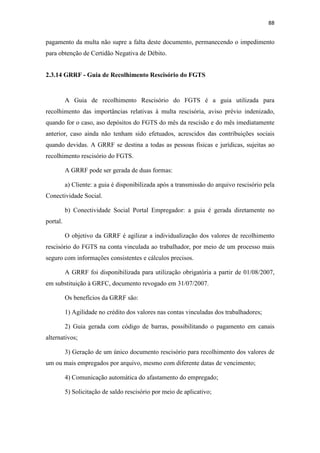 88
pagamento da multa não supre a falta deste documento, permanecendo o impedimento
para obtenção de Certidão Negativa de Débito.
2.3.14 GRRF - Guia de Recolhimento Rescisório do FGTS
A Guia de recolhimento Rescisório do FGTS é a guia utilizada para
recolhimento das importâncias relativas à multa rescisória, aviso prévio indenizado,
quando for o caso, aso depósitos do FGTS do mês da rescisão e do mês imediatamente
anterior, caso ainda não tenham sido efetuados, acrescidos das contribuições sociais
quando devidas. A GRRF se destina a todas as pessoas físicas e jurídicas, sujeitas ao
recolhimento rescisório do FGTS.
A GRRF pode ser gerada de duas formas:
a) Cliente: a guia é disponibilizada após a transmissão do arquivo rescisório pela
Conectividade Social.
b) Conectividade Social Portal Empregador: a guia é gerada diretamente no
portal.
O objetivo da GRRF é agilizar a individualização dos valores de recolhimento
rescisório do FGTS na conta vinculada ao trabalhador, por meio de um processo mais
seguro com informações consistentes e cálculos precisos.
A GRRF foi disponibilizada para utilização obrigatória a partir de 01/08/2007,
em substituição à GRFC, documento revogado em 31/07/2007.
Os benefícios da GRRF são:
1) Agilidade no crédito dos valores nas contas vinculadas dos trabalhadores;
2) Guia gerada com código de barras, possibilitando o pagamento em canais
alternativos;
3) Geração de um único documento rescisório para recolhimento dos valores de
um ou mais empregados por arquivo, mesmo com diferente datas de vencimento;
4) Comunicação automática do afastamento do empregado;
5) Solicitação de saldo rescisório por meio de aplicativo;
 