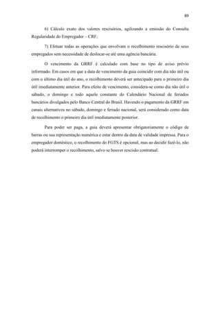 89
6) Cálculo exato dos valores rescisórios, agilizando a emissão do Consulta
Regularidade do Empregador – CRF;
7) Efetuar todas as operações que envolvam o recolhimento rescisório de seus
empregados sem necessidade de deslocar-se até uma agência bancária.
O vencimento da GRRF é calculado com base no tipo de aviso prévio
informado. Em casos em que a data de vencimento da guia coincidir com dia não útil ou
com o último dia útil do ano, o recolhimento deverá ser antecipado para o primeiro dia
útil imediatamente anterior. Para efeito de vencimento, considera-se como dia não útil o
sábado, o domingo e todo aquele constante do Calendário Nacional de feriados
bancários divulgados pelo Banco Central do Brasil. Havendo o pagamento da GRRF em
canais alternativos no sábado, domingo e feriado nacional, será considerado como data
de recolhimento o primeiro dia útil imediatamente posterior.
Para poder ser paga, a guia deverá apresentar obrigatoriamente o código de
barras ou sua representação numérica e estar dentro da data de validade impressa. Para o
empregador doméstico, o recolhimento do FGTS é opcional, mas ao decidir fazê-lo, não
poderá interromper o recolhimento, salvo se houver rescisão contratual.
 