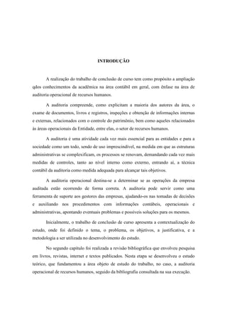 9
INTRODUÇÃO
A realização do trabalho de conclusão de curso tem como propósito a ampliação
qdos conhecimentos da acadêmica na área contábil em geral, com ênfase na área de
auditoria operacional de recursos humanos.
A auditoria compreende, como explicitam a maioria dos autores da área, o
exame de documentos, livros e registros, inspeções e obtenção de informações internas
e externas, relacionados com o controle do patrimônio, bem como aqueles relacionados
às áreas operacionais da Entidade, entre elas, o setor de recursos humanos.
A auditoria é uma atividade cada vez mais essencial para as entidades e para a
sociedade como um todo, sendo de uso imprescindível, na medida em que as estruturas
administrativas se complexificam, os processos se renovam, demandando cada vez mais
medidas de controles, tanto ao nível interno como externo, entrando aí, a técnica
contábil da auditoria como medida adequada para alcançar tais objetivos.
A auditoria operacional destina-se a determinar se as operações da empresa
auditada estão ocorrendo de forma correta. A auditoria pode servir como uma
ferramenta de suporte aos gestores das empresas, ajudando-os nas tomadas de decisões
e auxiliando nos procedimentos com informações contábeis, operacionais e
administrativas, apontando eventuais problemas e possíveis soluções para os mesmos.
Inicialmente, o trabalho de conclusão de curso apresenta a contextualização do
estudo, onde foi definido o tema, o problema, os objetivos, a justificativa, e a
metodologia a ser utilizada no desenvolvimento do estudo.
No segundo capítulo foi realizada a revisão bibliográfica que envolveu pesquisa
em livros, revistas, internet e textos publicados. Nesta etapa se desenvolveu o estudo
teórico, que fundamentou a área objeto de estudo do trabalho, no caso, a auditoria
operacional de recursos humanos, seguido da bibliografia consultada na sua execução.
 