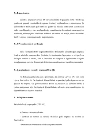 91
3.1.2 Amostragem
Devido a empresa Carvões BV ser considerada de pequeno porte e tendo seu
quadro de pessoal constituído de apenas 5 (cinco) colaboradores, a amostragem foi
constituída de 100% (cem por cento) do quadro de pessoal, onde foram classificados
todos os colaboradores para a aplicação dos procedimentos de auditoria nas respectivas
admissões, manutenção e demissões ocorridas nos meses de março, julho e novembro
de 2011, meses esses selecionados aleatoriamente.
3.1.3 Procedimentos de verificação
Serão verificados todos os procedimentos e documentos utilizados pela empresa,
desde a admissão, manutenção e demissão de funcionários, bem como as obrigações e
encargos mensais e anuais, com a finalidade de assegurar a regularidade e sugerir
soluções para a correção de possíveis distorções encontradas nos trabalhos examinados.
3.1.4 Avaliação dos controles internos (PTA: 01)
Foi feita uma entrevista com o proprietário da empresa Carvões BV, bem como
com o funcionário do Escritório de Contabilidade responsável pelo departamento de
pessoal da empresa. Os questionamentos focam os processos de controle interno e
rotinas executadas pelo Escritório de Contabilidade, referentes aos procedimentos do
departamento de recursos humanos.
3.1.5 Objetos de exame
1) Admissão de empregados (PTA: 02)
a) Exames a serem realizados
- Verificar as normas de seleção utilizadas pela empresa na escolha do
funcionário;
- Examinar os documentos solicitados para admissão;
 