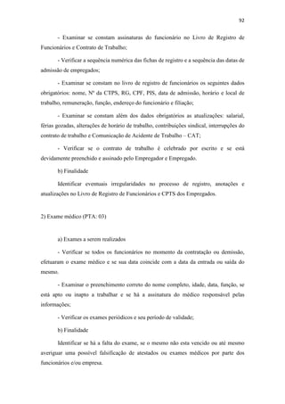 92
- Examinar se constam assinaturas do funcionário no Livro de Registro de
Funcionários e Contrato de Trabalho;
- Verificar a sequência numérica das fichas de registro e a sequência das datas de
admissão de empregados;
- Examinar se constam no livro de registro de funcionários os seguintes dados
obrigatórios: nome, Nº da CTPS, RG, CPF, PIS, data de admissão, horário e local de
trabalho, remuneração, função, endereço do funcionário e filiação;
- Examinar se constam além dos dados obrigatórios as atualizações: salarial,
férias gozadas, alterações de horário de trabalho, contribuições sindical, interrupções do
contrato de trabalho e Comunicação de Acidente de Trabalho – CAT;
- Verificar se o contrato de trabalho é celebrado por escrito e se está
devidamente preenchido e assinado pelo Empregador e Empregado.
b) Finalidade
Identificar eventuais irregularidades no processo de registro, anotações e
atualizações no Livro de Registro de Funcionários e CPTS dos Empregados.
2) Exame médico (PTA: 03)
a) Exames a serem realizados
- Verificar se todos os funcionários no momento da contratação ou demissão,
efetuaram o exame médico e se sua data coincide com a data da entrada ou saída do
mesmo.
- Examinar o preenchimento correto do nome completo, idade, data, função, se
está apto ou inapto a trabalhar e se há a assinatura do médico responsável pelas
informações;
- Verificar os exames periódicos e seu período de validade;
b) Finalidade
Identificar se há a falta do exame, se o mesmo não esta vencido ou até mesmo
averiguar uma possível falsificação de atestados ou exames médicos por parte dos
funcionários e/ou empresa.
 
