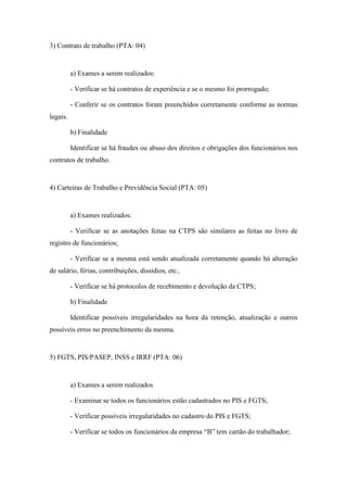 93
3) Contrato de trabalho (PTA: 04)
a) Exames a serem realizados:
- Verificar se há contratos de experiência e se o mesmo foi prorrogado;
- Conferir se os contratos foram preenchidos corretamente conforme as normas
legais.
b) Finalidade
Identificar se há fraudes ou abuso dos direitos e obrigações dos funcionários nos
contratos de trabalho.
4) Carteiras de Trabalho e Previdência Social (PTA: 05)
a) Exames realizados:
- Verificar se as anotações feitas na CTPS são similares as feitas no livro de
registro de funcionários;
- Verificar se a mesma está sendo atualizada corretamente quando há alteração
de salário, férias, contribuições, dissídios, etc..
- Verificar se há protocolos de recebimento e devolução da CTPS;
b) Finalidade
Identificar possíveis irregularidades na hora da retenção, atualização e outros
possíveis erros no preenchimento da mesma.
5) FGTS, PIS/PASEP, INSS e IRRF (PTA: 06)
a) Exames a serem realizados
- Examinar se todos os funcionários estão cadastrados no PIS e FGTS;
- Verificar possíveis irregularidades no cadastro do PIS e FGTS;
- Verificar se todos os funcionários da empresa “B” tem cartão do trabalhador;
 
