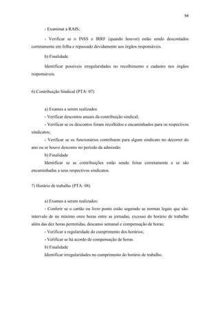 94
- Examinar a RAIS;
- Verificar se o INSS e IRRF (quando houver) estão sendo descontados
corretamente em folha e repassado devidamente aos órgãos responsáveis.
b) Finalidade
Identificar possíveis irregularidades no recolhimento e cadastro nos órgãos
responsáveis.
6) Contribuição Sindical (PTA: 07)
a) Exames a serem realizados
- Verificar descontos anuais da contribuição sindical;
- Verificar se os descontos foram recolhidos e encaminhados para os respectivos
sindicatos;
- Verificar se os funcionários contribuem para algum sindicato no decorrer do
ano ou se houve desconto no período da admissão.
b) Finalidade
Identificar se as contribuições estão sendo feitas corretamente e se são
encaminhadas a seus respectivos sindicatos.
7) Horário de trabalho (PTA: 08)
a) Exames a serem realizados:
- Conferir se o cartão ou livro ponto estão seguindo as normas legais que são:
intervalo de no mínimo onze horas entre as jornadas, excesso do horário de trabalho
além das dez horas permitidas, descanso semanal e compensação de horas;
- Verificar a regularidade do cumprimento dos horários;
- Verificar se há acordo de compensação de horas.
b) Finalidade
Identificar irregularidades no cumprimento do horário de trabalho.
 