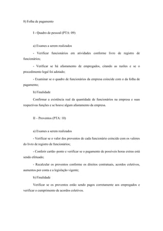 95
8) Folha de pagamento
I - Quadro de pessoal (PTA: 09)
a) Exames a serem realizados
- Verificar funcionários em atividades conforme livro de registro de
funcionários;
- Verificar se há afastamento de empregados, citando as razões e se o
procedimento legal foi adotado;
- Examinar se o quadro de funcionários da empresa coincide com o da folha de
pagamento;
b) Finalidade
Confirmar a existência real da quantidade de funcionários na empresa e suas
respectivas funções e se houve algum afastamento da empresa.
II – Proventos (PTA: 10)
a) Exames a serem realizados
- Verificar se o valor dos proventos de cada funcionário coincide com os valores
do livro de registro de funcionários;
- Conferir cartão–ponto e verificar se o pagamento de possíveis horas extras está
sendo efetuado;
- Recalcular os proventos conforme os direitos contratuais, acordos coletivos,
aumentos por conta e a legislação vigente;
b) Finalidade
Verificar se os proventos estão sendo pagos corretamente aos empregados e
verificar o cumprimento de acordos coletivos.
 