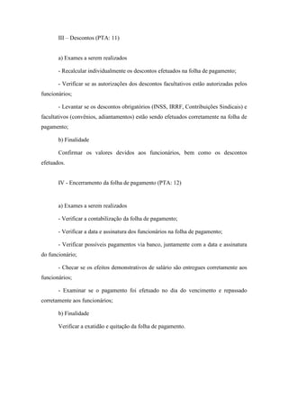 96
III – Descontos (PTA: 11)
a) Exames a serem realizados
- Recalcular individualmente os descontos efetuados na folha de pagamento;
- Verificar se as autorizações dos descontos facultativos estão autorizadas pelos
funcionários;
- Levantar se os descontos obrigatórios (INSS, IRRF, Contribuições Sindicais) e
facultativos (convênios, adiantamentos) estão sendo efetuados corretamente na folha de
pagamento;
b) Finalidade
Confirmar os valores devidos aos funcionários, bem como os descontos
efetuados.
IV - Encerramento da folha de pagamento (PTA: 12)
a) Exames a serem realizados
- Verificar a contabilização da folha de pagamento;
- Verificar a data e assinatura dos funcionários na folha de pagamento;
- Verificar possíveis pagamentos via banco, juntamente com a data e assinatura
do funcionário;
- Checar se os efeitos demonstrativos de salário são entregues corretamente aos
funcionários;
- Examinar se o pagamento foi efetuado no dia do vencimento e repassado
corretamente aos funcionários;
b) Finalidade
Verificar a exatidão e quitação da folha de pagamento.
 