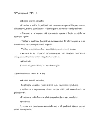 97
9) Vale transporte (PTA: 13)
a) Exames a serem realizados
- Examinar se a ficha de pedido de vale transporte está preenchida corretamente
com endereço, horário, quantidade de vales transportes, assinatura e linha percorrida;
- Examinar se a empresa está descontando apenas o limite permitido na
legislação vigente;
- Verificar o quadro de funcionários que necessitam de vale transporte e se os
mesmos estão sendo entregues dentro do prazo;
- Verificar as assinaturas, data e quantidade nos protocolos de entrega;
- Verificar se as Declarações de utilização de vale transporte estão sendo
entregues anualmente e corretamente pelos funcionários;
b) Finalidade
Verificar irregularidades no uso de vale transporte.
10) Décimo terceiro salário (PTA: 14)
a) Exames a serem realizados
- Recalcular e conferir os valores a serem pagos e descontos permitidos;
- Verificar se o pagamento do décimo terceiro salário está sendo efetuado no
prazo correto;
- Examinar se o cálculo está sendo feito em cima do período trabalhado;
b)Finalidade
Averiguar se a empresa está cumprindo com as obrigações do décimo terceiro
salário e sua quitação.
 