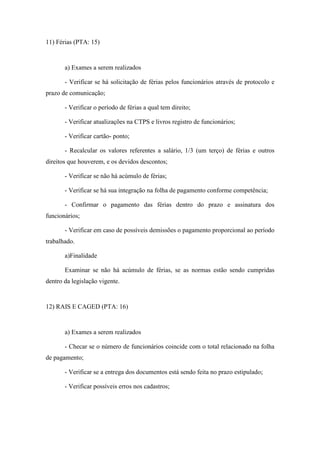 98
11) Férias (PTA: 15)
a) Exames a serem realizados
- Verificar se há solicitação de férias pelos funcionários através de protocolo e
prazo de comunicação;
- Verificar o período de férias a qual tem direito;
- Verificar atualizações na CTPS e livros registro de funcionários;
- Verificar cartão- ponto;
- Recalcular os valores referentes a salário, 1/3 (um terço) de férias e outros
direitos que houverem, e os devidos descontos;
- Verificar se não há acúmulo de férias;
- Verificar se há sua integração na folha de pagamento conforme competência;
- Confirmar o pagamento das férias dentro do prazo e assinatura dos
funcionários;
- Verificar em caso de possíveis demissões o pagamento proporcional ao período
trabalhado.
a)Finalidade
Examinar se não há acúmulo de férias, se as normas estão sendo cumpridas
dentro da legislação vigente.
12) RAIS E CAGED (PTA: 16)
a) Exames a serem realizados
- Checar se o número de funcionários coincide com o total relacionado na folha
de pagamento;
- Verificar se a entrega dos documentos está sendo feita no prazo estipulado;
- Verificar possíveis erros nos cadastros;
 